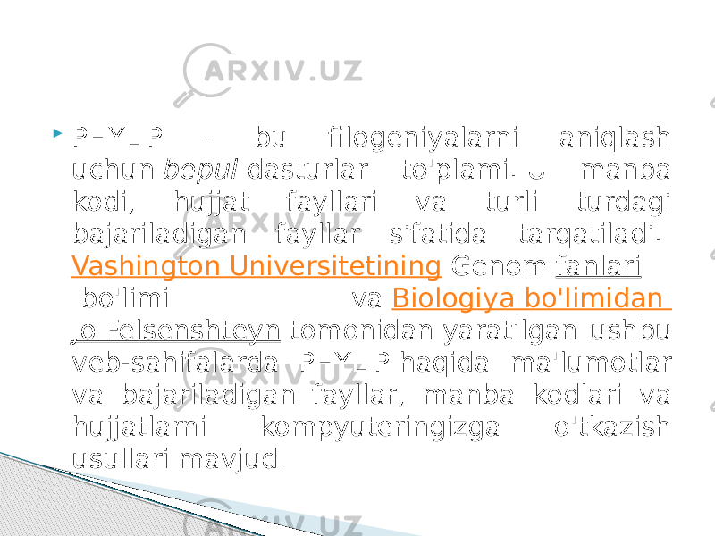  PHYLIP - bu filogeniyalarni aniqlash uchun  bepul  dasturlar to&#39;plami. U manba kodi, hujjat fayllari va turli turdagi bajariladigan fayllar sifatida tarqatiladi.  Vashington Universitetining  Genom  fanlari  bo&#39;limi va  Biologiya bo&#39;limidan  Jo Felsenshteyn  tomonidan yaratilgan ushbu veb-sahifalarda PHYLIP haqida ma&#39;lumotlar va bajariladigan fayllar, manba kodlari va hujjatlarni kompyuteringizga o&#39;tkazish usullari mavjud. 