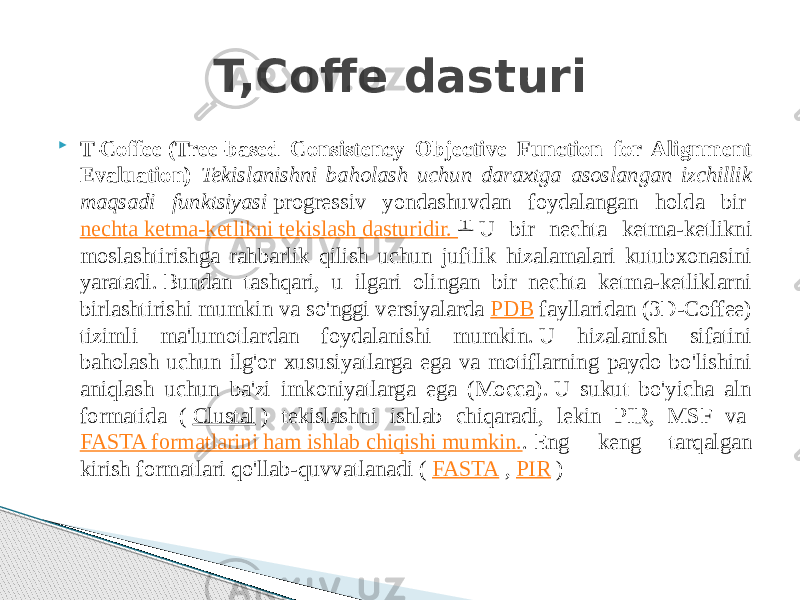  T-Coffee   (Tree-based Consistency Objective Function for Alignment Evaluation) Tekislanishni baholash uchun daraxtga asoslangan izchillik maqsadi funktsiyasi  progressiv yondashuvdan foydalangan holda bir  nechta ketma-ketlikni tekislash dasturidir.  [1]  U bir nechta ketma-ketlikni moslashtirishga rahbarlik qilish uchun juftlik hizalamalari kutubxonasini yaratadi. Bundan tashqari, u ilgari olingan bir nechta ketma-ketliklarni birlashtirishi mumkin va so&#39;nggi versiyalarda  PDB  fayllaridan (3D-Coffee) tizimli ma&#39;lumotlardan foydalanishi mumkin. U hizalanish sifatini baholash uchun ilg&#39;or xususiyatlarga ega va motiflarning paydo bo&#39;lishini aniqlash uchun ba&#39;zi imkoniyatlarga ega (Mocca). U sukut bo&#39;yicha aln formatida (  Clustal  ) tekislashni ishlab chiqaradi, lekin PIR, MSF va  FASTA formatlarini ham ishlab chiqishi mumkin. . Eng keng tarqalgan kirish formatlari qo&#39;llab-quvvatlanadi (  FASTA  ,  PIR  )T,Coffe dasturi 