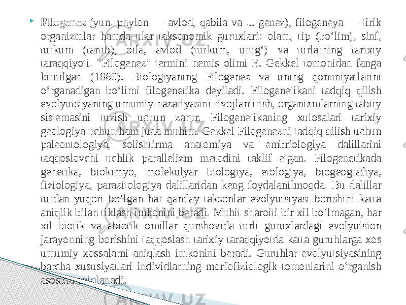  Filogenez  (yun. phylon — avlod, qabila va ... genez), filogeneya — tirik organizmlar hamda ular taksonomik guruxlari: olam, tip (boʻlim), sinf, turkum (tartib), oila, avlod (turkum, urugʻ) va turlarning tarixiy taraqqiyoti. &#34;Filogenez&#34; termini nemis olimi E. Gekkel tomonidan fanga kiritilgan (1866). Biologiyaning Filogenez va uning qonuniyatlarini oʻrganadigan boʻlimi filogenetika deyiladi. Filogenetikani tadqiq qilish evolyutsiyaning umumiy nazariyasini rivojlantirish, organizmlarning tabiiy sistemasini tuzish uchun zarur. Filogenetikaning xulosalari tarixiy geologiya uchun ham juda muhim. Gekkel Filogenezni tadqiq qilish uchun paleontologiya, solishtirma anatomiya va embriologiya dalillarini taqqoslovchi uchlik parallelizm metodini taklif etgan. Filogenetikada genetika, biokimyo, molekulyar biologiya, etologiya, biogeografiya, fiziologiya, parazitologiya dalillaridan keng foydalanilmoqda. Bu dalillar turdan yuqori boʻlgan har qanday taksonlar evolyutsiyasi borishini katta aniqlik bilan tiklash imkonini beradi. Muhit sharoiti bir xil boʻlmagan, har xil biotik va abiotik omillar qurshovida turli guruxlardagi evolyutsion jarayonning borishini taqqoslash tarixiy taraqqiyotda katta guruhlarga xos umumiy xossalarni aniqlash imkonini beradi. Guruhlar evolyutsiyasining barcha xususiyatlari individlarning morfofiziologik tomonlarini oʻrganish asosida aniqlanadi. 