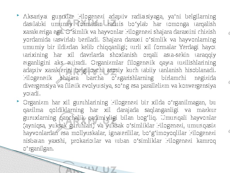  Aksariyat guruxlar Filogenezi adaptiv radiatsiyaga, yaʼni belgilarning dastlabki umumiy formadan raduis boʻylab har tomonga tarqalish xarakteriga ega. Oʻsimlik va hayvonlar Filogenezi shajara daraxtini chizish yordamida tasvirlab beriladi. Shajara daraxti oʻsimlik va hayvonlarning umumiy bir ildizdan kelib chiqqanligi; turli xil formalar Yerdagi hayot tarixining har xil davrlarda shoxlanish orqali asta-sekin taraqqiy etganligini aks ettiradi. Organizmlar filogenetik qayta tuzilishlarining adaptiv xarakterini belgilovchi asosiy kuch tabiiy tanlanish hisoblanadi. Filogenetik shajara barcha oʻzgarishlarning birlamchi negizida divergensiya va filetik evolyutsiya, soʻng esa parallelizm va konvergensiya yotadi.  Organizm har xil guruhlarining Filogenezi bir xilda oʻrganilmagan, bu qazilma qoldiklarning har xil darajada saqlanganligi va mazkur guruxlarning qanchalik qadimiyligi bilan bogʻliq. Umurtqali hayvonlar (ayniqsa, yuksak guruhlari) va yuksak oʻsimliklar Filogenezi, umurtqasiz hayvonlardan esa mollyuskalar, ignaterililar, boʻgʻimoyoqlilar Filogenezi nisbatan yaxshi, prokariotlar va tuban oʻsimliklar Filogenezi kamroq oʻrganilgan. 