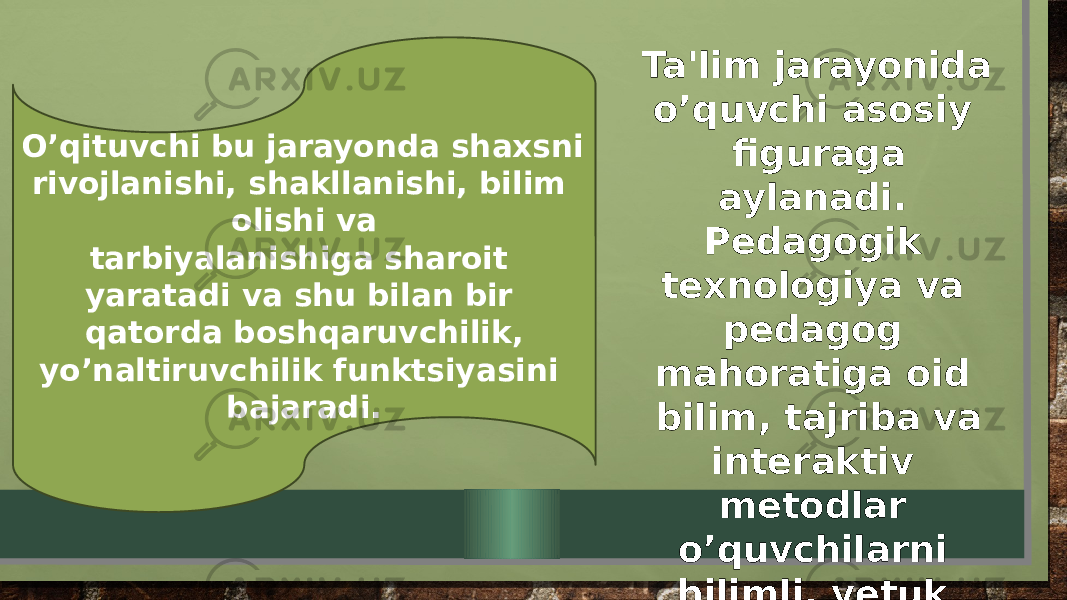 O’qituvchi bu jarayonda shaxsni rivojlanishi, shakllanishi, bilim olishi va tarbiyalanishiga sharoit yaratadi va shu bilan bir qatorda boshqaruvchilik, yo’naltiruvchilik funktsiyasini bajaradi. Ta&#39;lim jarayonida o’quvchi asosiy figuraga aylanadi. Pedagogik texnologiya va pedagog mahoratiga oid bilim, tajriba va interaktiv metodlar o’quvchilarni bilimli, yetuk malakaga ega bo’lishlarini ta’minlaydi. 