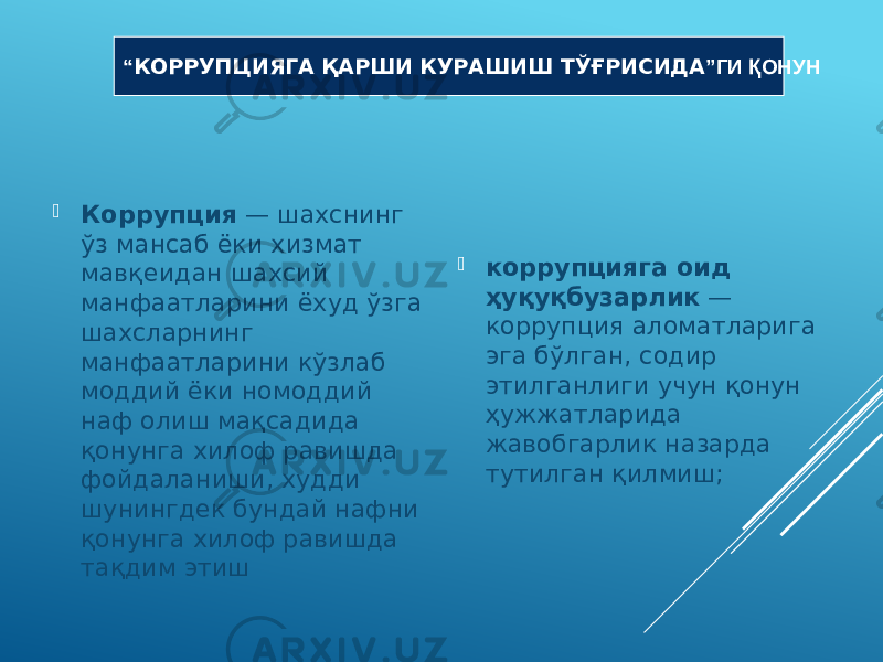  Коррупция  — шахснинг ўз мансаб ёки хизмат мавқеидан шахсий манфаатларини ёхуд ўзга шахсларнинг манфаатларини кўзлаб моддий ёки номоддий наф олиш мақсадида қонунга хилоф равишда фойдаланиши, худди шунингдек бундай нафни қонунга хилоф равишда тақдим этиш  коррупцияга оид ҳуқуқбузарлик  — коррупция аломатларига эга бўлган, содир этилганлиги учун қонун ҳужжатларида жавобгарлик назарда тутилган қилмиш;“ КОРРУПЦИЯГА ҚАРШИ КУРАШИШ ТЎҒРИСИДА ”ГИ ҚОНУН 