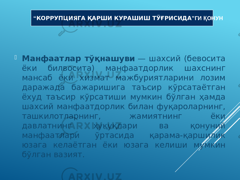  Манфаатлар тўқнашуви  — шахсий (бевосита ёки билвосита) манфаатдорлик шахснинг мансаб ёки хизмат мажбуриятларини лозим даражада бажаришига таъсир кўрсатаётган ёхуд таъсир кўрсатиши мумкин бўлган ҳамда шахсий манфаатдорлик билан фуқароларнинг, ташкилотларнинг, жамиятнинг ёки давлатнинг ҳуқуқлари ва қонуний манфаатлари ўртасида қарама-қаршилик юзага келаётган ёки юзага келиши мумкин бўлган вазият. “ КОРРУПЦИЯГА ҚАРШИ КУРАШИШ ТЎҒРИСИДА ”ГИ ҚОНУН 