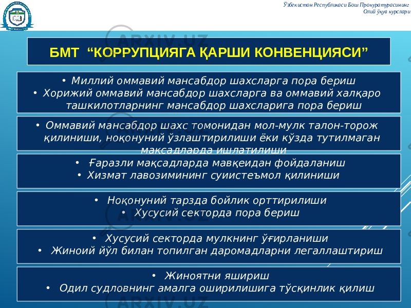 Ўзбекистон Республикаси Бош Прокуратурасининг Олий ўқув курслари БМТ “КОРРУПЦИЯГА ҚАРШИ КОНВЕНЦИЯСИ” • Миллий оммавий мансабдор шахсларга пора бериш • Хорижий оммавий мансабдор шахсларга ва оммавий халқаро ташкилотларнинг мансабдор шахсларига пора бериш • Оммавий мансабдор шахс томонидан мол-мулк талон-торож қилиниши, ноқонуний ўзлаштирилиши ёки кўзда тутилмаган мақсадларда ишлатилиши • Ғаразли мақсадларда мавқеидан фойдаланиш • Хизмат лавозимининг суиистеъмол қилиниши • Ноқонуний тарзда бойлик орттирилиши • Хусусий секторда пора бериш • Хусусий секторда мулкнинг ўғирланиши • Жиноий йўл билан топилган даромадларни легаллаштириш • Жиноятни яшириш • Одил судловнинг амалга оширилишига тўсқинлик қилиш 