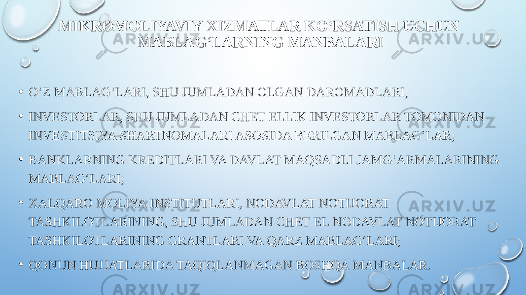 MIKROMOLIYAVIY XIZMATLAR KO‘RSATISH UCHUN MABLAG‘LARNING MANBALARI • O‘Z MABLAG‘LARI, SHU JUMLADAN OLGAN DAROMADLARI; • INVESTORLAR, SHU JUMLADAN CHET ELLIK INVESTORLAR TOMONIDAN INVESTITSIYA SHARTNOMALARI ASOSIDA BERILGAN MABLAG‘LAR; • BANKLARNING KREDITLARI VA DAVLAT MAQSADLI JAMG‘ARMALARINING MABLAG‘LARI; • XALQARO MOLIYA INSTITUTLARI, NODAVLAT NOTIJORAT TASHKILOTLARINING, SHU JUMLADAN CHET EL NODAVLAT NOTIJORAT TASHKILOTLARINING GRANTLARI VA QARZ MABLAG‘LARI; • QONUN HUJJATLARIDA TAQIQLANMAGAN BOSHQA MANBALAR. 