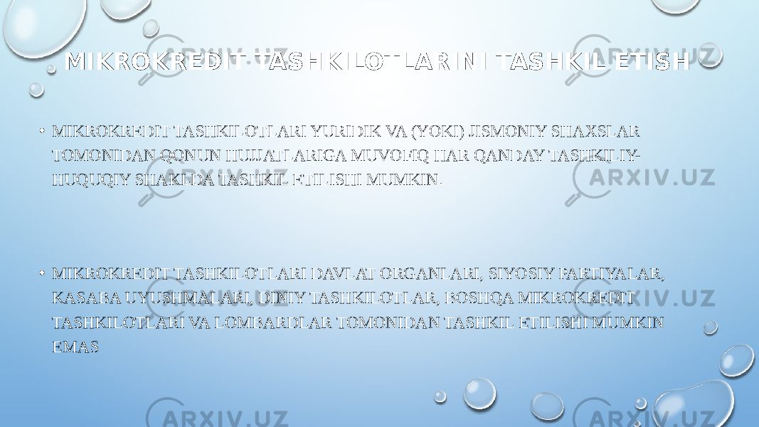 MIKROKREDIT TASHKILOTLARINI TASHKIL ETISH • MIKROKREDIT TASHKILOTLARI YURIDIK VA (YOKI) JISMONIY SHAXSLAR TOMONIDAN QONUN HUJJATLARIGA MUVOFIQ HAR QANDAY TASHKILIY- HUQUQIY SHAKLDA TASHKIL ETILISHI MUMKIN . • MIKROKREDIT TASHKILOTLARI DAVLAT ORGANLARI, SIYOSIY PARTIYALAR, KASABA UYUSHMALARI, DINIY TASHKILOTLAR, BOSHQA MIKROKREDIT TASHKILOTLARI VA LOMBARDLAR TOMONIDAN TASHKIL ETILISHI MUMKIN EMAS 