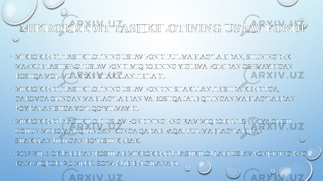 MIKROKREDIT TASHKILOTINING USTAV FONDI • MIKROKREDIT TASHKILOTINING USTAV FONDI PUL MABLAG‘LARIDAN, SHUNINGDEK MAZKUR TASHKILOT USTAV FONDI MIQDORINING YIGIRMA FOIZIDAN OSHMAYDIGAN BOSHQA MOL-MULKDAN SHAKLLANTIRILADI. • MIKROKREDIT TASHKILOTINING USTAV FONDINI SHAKLLANTIRISHDA KREDITGA, GAROVGA OLINGAN MABLAG‘LARDAN VA BOSHQA JALB QILINGAN MABLAG‘LARDAN FOYDALANISHGA YO‘L QO‘YILMAYDI. • MIKROKREDIT TASHKILOTI USTAV FONDINING ENG KAM MIQDORI LITSENZIYA OLISH UCHUN MUROJAAT QILINGAN KUNGA QADAR FAQAT PUL MABLAG‘LARIDAN SHAKLLANTIRILGAN BO‘LISHI KERAK. •   2017-YIL 1-OKTABRDAN BOSHLAB MIKROKREDIT TASHKILOTLARI USTAV FONDINING ENG KAM MIQDORI 2,0 MLRD. SO‘M ETIB BELGILANADI. 