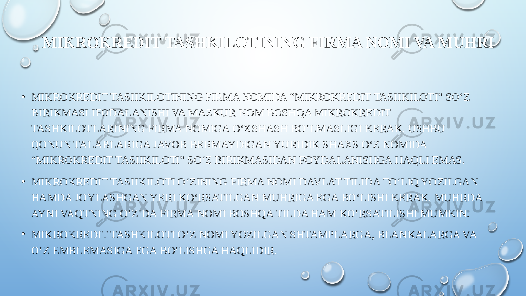 MIKROKREDIT TASHKILOTINING FIRMA NOMI VA MUHRI • MIKROKREDIT TASHKILOTINING FIRMA NOMIDA “MIKROKREDIT TASHKILOTI” SO‘Z BIRIKMASI IFODALANISHI VA MAZKUR NOM BOSHQA MIKROKREDIT TASHKILOTLARINING FIRMA NOMIGA O‘XSHASH BO‘LMASLIGI KERAK. USHBU QONUN TALABLARIGA JAVOB BERMAYDIGAN YURIDIK SHAXS O‘Z NOMIDA “MIKROKREDIT TASHKILOTI” SO‘Z BIRIKMASIDAN FOYDALANISHGA HAQLI EMAS. • MIKROKREDIT TASHKILOTI O‘ZINING FIRMA NOMI DAVLAT TILIDA TO‘LIQ YOZILGAN HAMDA JOYLASHGAN YERI KO‘RSATILGAN MUHRIGA EGA BO‘LISHI KERAK. MUHRDA AYNI VAQTNING O‘ZIDA FIRMA NOMI BOSHQA TILDA HAM KO‘RSATILISHI MUMKIN. • MIKROKREDIT TASHKILOTI O‘Z NOMI YOZILGAN SHTAMPLARGA, BLANKALARGA VA O‘Z EMBLEMASIGA EGA BO‘LISHGA HAQLIDIR. 