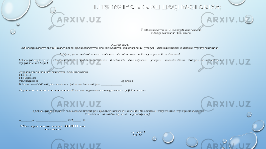 LITSENZIYA BERISH HAQIDAGI ARIZA ; Ўзбекистон Республикаси Марказий банки АРИЗА Микредит ташкилоти фаолиятини амалга ошириш учун лицензия олиш тўғрисида ___________________________________________________________________ (юридик шахснинг номи ва ташкилий -ҳуқуқий шакли) Микрокреди т ташкилоти фаолиятини амалга ошириш учун лицензия беришингизни сўраймиз(ди) . Аризачининг почта манзили:________________________________________ ИНН: __________ Индекс: __________ телефон: __________ факс: _________ Банк ҳи собварағининг реквизитлари ________ Аризага илова қилинаётган ҳужжатларнинг рўйхати : _______________________________________________________________________ _______________________________________________________________________ _____________________ __________________________________________________ _______________________________________________________________________ _______________________________________________________________________ (Микрокредит ташкилотлари фаолиятини лицензиялаш тартиби тў ғрисида ги Низом талабларига мувофиқ). «____» ____________ 20___ й . Масъул шахснинг ФИ Ш ва и мзоси _________________________ (имзо ) М.Ў. 