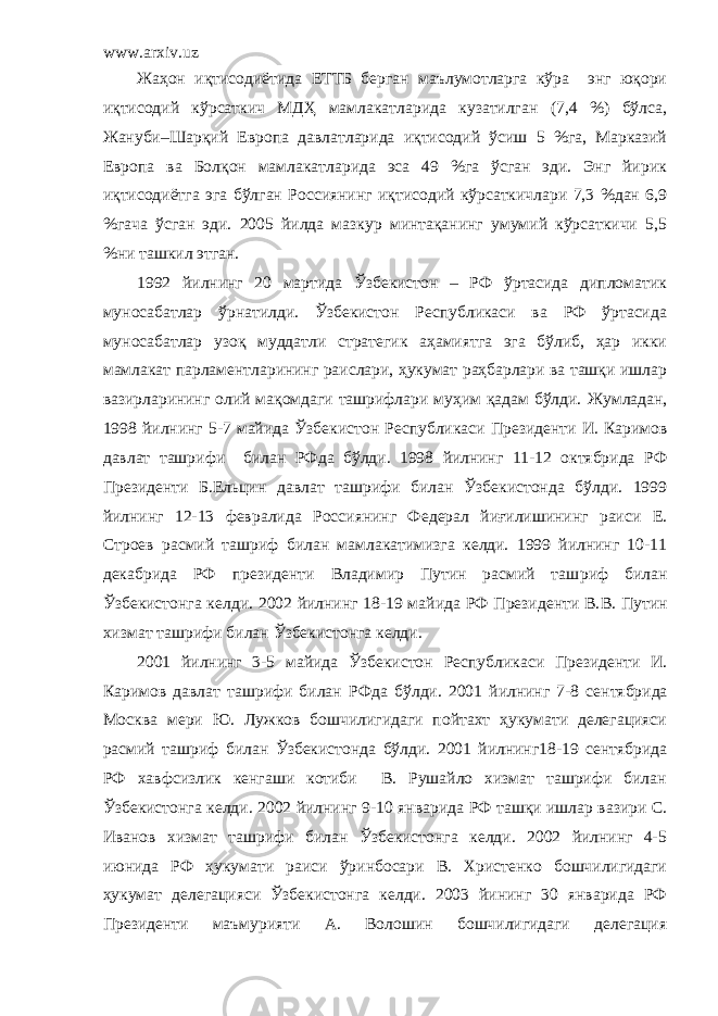 www.arxiv.uz Жаҳон иқтисодиётида ЕТТБ берган маълумотларга кўра энг юқори иқтисодий кўрсаткич МДҲ мамлакатларида кузатилган (7,4 %) бўлса, Жануби–Шарқий Европа давлатларида иқтисодий ўсиш 5 %га, Марказий Европа ва Болқон мамлакатларида эса 49 %га ўсган эди. Энг йирик иқтисодиётга эга бўлган Россиянинг иқтисодий кўрсаткичлари 7,3 %дан 6,9 %гача ўсган эди. 2005 йилда мазкур минтақанинг умумий кўрсаткичи 5,5 %ни ташкил этган. 1992 йилнинг 20 мартида Ўзбекистон – РФ ўртасида дипломатик муносабатлар ўрнатилди. Ўзбекистон Республикаси ва РФ ўртасида муносабатлар узоқ муддатли стратегик аҳамиятга эга бўлиб, ҳар икки мамлакат парламентларининг раислари, ҳукумат раҳбарлари ва ташқи ишлар вазирларининг олий мақомдаги ташрифлари муҳим қадам бўлди. Жумладан, 1998 йилнинг 5-7 майида Ўзбекистон Р еспубликаси Президенти И. Каримов давлат ташрифи билан Р Ф да бўлди. 1998 йилнинг 11-12 октябрида РФ Президенти Б.Ельцин давлат ташрифи билан Ўзбекистонда бўлди. 1999 йилнинг 12-13 февр а лида Россиянинг Федерал йиғилишининг раиси Е. Строев расмий ташриф билан мамлакатимизга келди. 1999 йилнинг 10-11 декабрида РФ президенти Владимир Путин расмий таш р иф билан Ўзбекистонга келди. 2002 йилнинг 18-19 майида РФ Президенти В. В. Путин хизмат ташрифи билан Ўзбекистонга келди. 2001 йилнинг 3-5 майида Ўзбекистон Р еспубликаси П резиденти И. Каримов давлат ташрифи билан Р Ф да бўлди. 2001 йилнинг 7-8 се н тябрида Москва мери Ю. Лужков бошчилигидаги пойтахт ҳукумати делегацияси расмий та ш риф билан Ўзбекистонда бўлди. 2001 йилнинг18-19 сентябрида РФ хавфсизлик кенгаши котиби В. Рушайло хизмат ташрифи билан Ўзбекистонга келди. 2002 йилнинг 9- 1 0 январида РФ ташқи ишлар вазири С. Иванов хизмат ташрифи билан Ўзбекистонга келди. 2002 йилнинг 4-5 июнида РФ ҳукумати раиси ўринбосари В. Христенко бошчилигидаги ҳукумат делегацияси Ўзбекистонга келди. 2003 йининг 30 январида РФ Президенти маъмурияти А. Волошин бошчилигидаги делегация 