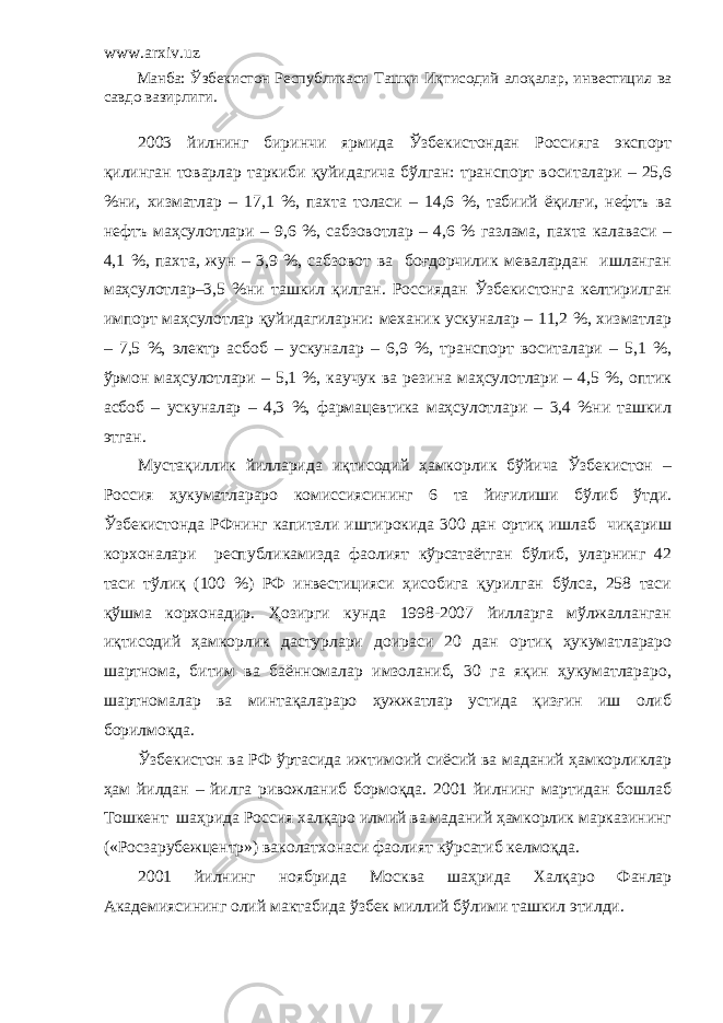 www.arxiv.uz Манба: Ўзбекистон Республикаси Ташқи Иқтисодий алоқалар, инвестиция ва савдо вазирлиги. 2003 йилнинг биринчи ярмида Ўзбекистондан Россияга экспорт қилинган товарлар таркиби қуйидагича бўлган: транспорт воситалари – 25,6 %ни, хизматлар – 17,1 %, пахта толаси – 14,6 %, табиий ёқилғи, нефтъ ва нефтъ маҳсулотлари – 9,6 %, сабзовотлар – 4,6 % газлама, пахта калаваси – 4,1 %, пахта, жун – 3,9 %, сабзовот ва боғдорчилик мевалардан ишланган маҳсулотлар–3,5 %ни ташкил қилган. Россиядан Ўзбекистонга келтирилган импорт маҳсулотлар қуйидагиларни: механик ускуналар – 11,2 %, хизматлар – 7,5 %, электр асбоб – ускуналар – 6,9 %, транспорт воситалари – 5,1 %, ўрмон маҳсулотлари – 5,1 %, каучук ва резина маҳсулотлари – 4,5 %, оптик асбоб – ускуналар – 4,3 %, фармацевтика маҳсулотлари – 3,4 %ни ташкил этган. Мустақиллик йилларида иқтисодий ҳамкорлик бўйича Ўзбекистон – Россия ҳукуматлараро комиссиясининг 6 та йиғилиши бўлиб ўтди. Ўзбекистонда РФнинг капитали иштирокида 300 дан ортиқ ишлаб чиқариш корхоналари республикамизда фаолият кўрсатаётган бўлиб, уларнинг 42 таси тўлиқ (100 %) РФ инвестицияси ҳисобига қурилган бўлса, 258 таси қўшма корхонадир. Ҳозирги кунда 1998-2007 йилларга мўлжалланган иқтисодий ҳамкорлик дастурлари доираси 20 дан ортиқ ҳукуматлараро шартнома, битим ва баённомалар имзоланиб, 30 га яқин ҳукуматлараро, шартномалар ва минтақалараро ҳужжатлар устида қизғин иш олиб борилмоқда. Ўзбекистон ва РФ ўртасида ижтимоий сиёсий ва маданий ҳамкорликлар ҳам йилдан – йилга ривожланиб бормоқда. 2001 йилнинг мартидан бошлаб Тошкент шаҳрида Россия халқаро илмий ва маданий ҳамкорлик марказининг («Росзарубежцентр») ваколатхонаси фаолият кўрсатиб келмоқда. 2001 йилнинг ноябрида Москва шаҳри да Халқаро Фанлар Акад е миясининг олий мактабида ўзбек миллий бўлими ташкил этилди. 