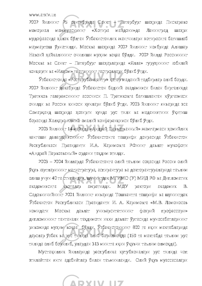 www.arxiv.uz 2002 йилнинг 25 сентябрида Санкт – Петербург шаҳрида Пискарево мемориал мажмуасининг «Хотира майдони»да Ленинград шаҳри мудофаасида ҳалок бўлган Ўзбекистонлик жангчилари хотирасига бағишлаб мармартош ўрнатилди. Москва шаҳрида 2002 йилнинг ноябрида Алишер Навоий ҳайкалининг очилиши муҳим воқеа бўлди. 2002 йил да Россиянинг Москва ва Санкт – Петербург шаҳарларида «Ялла» гуруҳининг юбилей концерти ва «Илҳом» театрининг гастроллари бўлиб ўтди. Ўзбекистонда « Р осзарубежцентр» қатор маданий тадбирлар олиб борди. 2002 йилнинг декабрида Ўзбекистон бадиий академияси билан биргаликда Третяков галереясининг асосчиси П. Третяковга бағишланган кўргазмаси очилди ва Россия киноси кунлари бўлиб ўтди. 2003 йилнинг январида эса Самарқанд шаҳрида ҳозирги кунда рус тили ва маданиятини ўқитиш борасида Халқаро илмий- амалий конференцияси бўлиб ўтди. 2003 йилнинг 14 майида «Андрей П ервозванный» жамғармаси ҳомийлик кенгаши делегациясининг Ўзбекистонга ташрифи доирасида Ўзбекистон Республикаси Президенти И.А. Каримов га Р Ф нинг давлат мукофоти «Андрей Первозваный» ордени тақдим этилди. 2003 – 2004 йилларда Ўзбекистонга олий таълим соҳасида Россия олий ўқув юртларининг магистратура, аспирантура ва докторантураларида таълим олиш учун 40 та стипендия, шунингдек МГИМО (У) МИД РФ ва Дипломатик академиясига квоталар ажратилди. МДУ ректори академик В. Садовничийнинг 2001 йилнинг январида Тошкентга ташрифи ва шунингдек Ўзбекистон Республикаси Президенти И. А. Каримовга «М.В. Ломоносов номидаги Москва давлат университетининг фахрий профессори» дипломининг тантанали тақдимоти икки давлат ўртасида муносабатларнинг ривожида муҳим воқеа бўлди. Ўзбекистоннинг 800 га яқин мактабларида дарслар ўзбек ва рус тилида олиб борилмоқда (159 та мактабда таълим рус тилида олиб борилиб, улардан 313 мингга яқин ўқувчи таълим олмоқда). Мустақиллик йилларида республика кутубхоналари рус тилида чоп этилаётган янги адабиётлар билан таъминланди. Олий ўқув муассасалари 