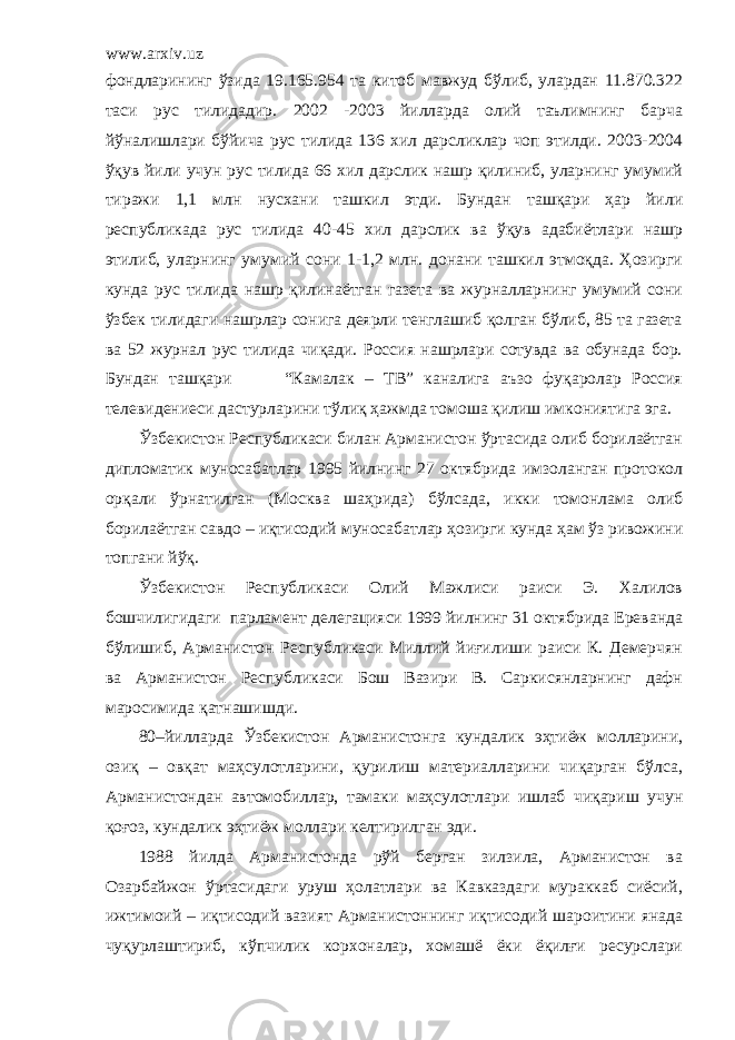 www.arxiv.uz фондларининг ўзида 19.165.954 та китоб мавжуд бўлиб, улардан 11.870.322 таси рус тилидадир. 2002 -2003 йилларда олий таълимнинг барча йўналишлари бўйича рус тилида 136 хил дарсликлар чоп этилди. 2003-2004 ўқув йили учун рус тилида 66 хил дарслик нашр қилиниб, уларнинг умумий тиражи 1,1 млн нусхани ташкил этди. Бундан ташқари ҳар йили республикада рус тилида 40-45 хил дарслик ва ўқув адабиётлари нашр этилиб, уларнинг умумий сони 1-1,2 млн. донани ташкил этмоқда. Ҳозирги кунда рус тилида нашр қилинаётган газета ва журналларнинг умумий сони ўзбек тилидаги нашрлар сонига деярли тенглашиб қолган бўлиб, 85 та газета ва 52 журнал рус тилида чиқади. Россия нашрлари сотувда ва обунада бор. Бундан ташқари “Камалак – ТВ” каналига аъзо фуқаролар Россия телевидениеси дастурларини тўлиқ ҳажмда томоша қилиш имкониятига эга. Ўзбекистон Республикаси билан Арманистон ўртасида олиб борилаётган дипломатик муносабатлар 1995 йилнинг 27 октябрида имзоланган протокол орқали ўрнатилган (Москва шаҳрида) бўлсада, икки томонлама олиб борилаётган савдо – иқтисодий муносабатлар ҳозирги кунда ҳам ўз ривожини топгани йўқ. Ўзбекистон Республикаси Олий Мажлиси раиси Э. Халилов бошчилигидаги парламент делегацияси 1999 йилнинг 31 октябрида Ереванда бўлишиб, Арманистон Республикаси Миллий йиғилиши раиси К. Демерчян ва Арманистон Республикаси Бош Вазири В. Саркисянларнинг дафн маросимида қатнашишди. 80–йилларда Ўзбекистон Арманистонга кундалик эҳтиёж молларини, озиқ – овқат маҳсулотларини, қурилиш материалларини чиқарган бўлса, Арманистондан автомобиллар, тамаки маҳсулотлари ишлаб чиқариш учун қоғоз, кундалик эҳтиёж моллари келтирилган эди. 1988 йилда Арманистонда рўй берган зилзила, Арманистон ва Озарбайжон ўртасидаги уруш ҳолатлари ва Кавказдаги мураккаб сиёсий, ижтимоий – иқтисодий вазият Арманистоннинг иқтисодий шароитини янада чуқурлаштириб, кўпчилик корхоналар, хомашё ёки ёқилғи ресурслари 