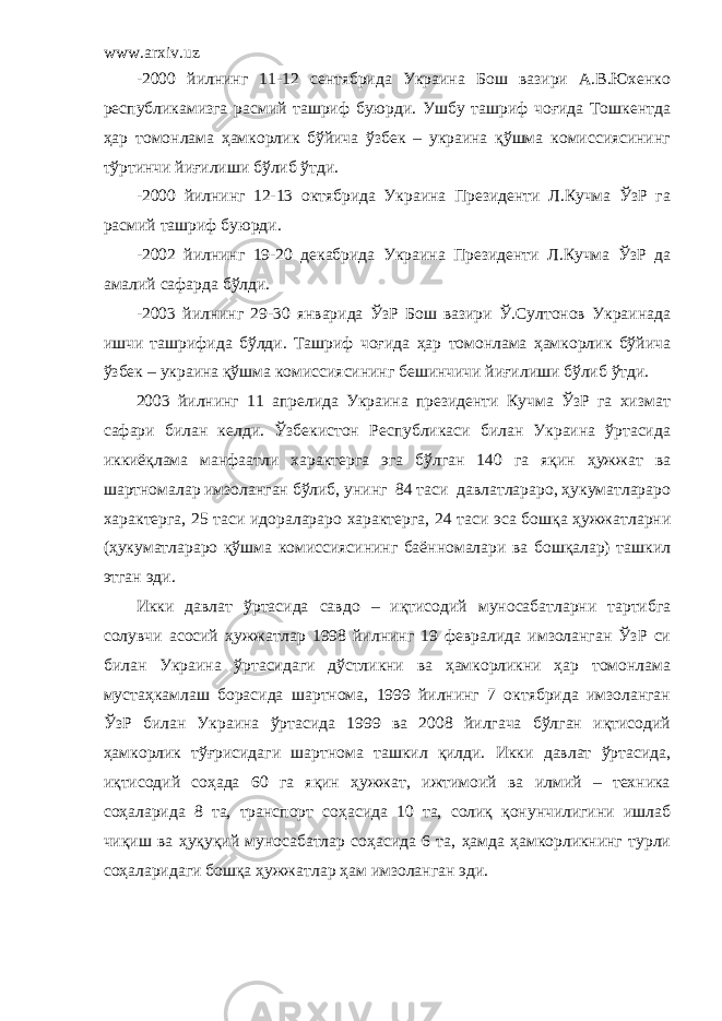 www.arxiv.uz -2000 йилнинг 11-12 сентябрида Украина Бош вазири А.В.Юхенко республикамизга расмий ташриф буюрди. Ушбу ташриф чоғида Тошкентда ҳар томонлама ҳамкорлик бўйича ўзбек – украина қўшма комиссиясининг тўртинчи йиғилиши бўлиб ўтди. -2000 йилнинг 12-13 октябрида Украина Президенти Л.Кучма ЎзР га расмий ташриф буюрди. -2002 йилнинг 19-20 декабрида Украина Президенти Л.Кучма ЎзР да амалий сафарда бўлди. -2003 йилнинг 29-30 январида ЎзР Бош вазири Ў.Султонов Украинада ишчи ташрифида бўлди. Ташриф чоғида ҳар томонлама ҳамкорлик бўйича ўзбек – украина қўшма комиссиясининг бешинчичи йиғилиши бўлиб ўтди. 2003 йилнинг 11 апрелида Украина президенти Кучма ЎзР га хизмат сафари билан келди. Ўзбекистон Республикаси билан Украина ўртасида иккиёқлама манфаатли характерга эга бўлган 140 га яқин ҳужжат ва шартномалар имзоланган бўлиб, унинг 84 таси давлатлараро, ҳукуматлараро характерга, 25 таси идоралараро характерга, 24 таси эса бошқа ҳужжатларни (ҳукуматлараро қўшма комиссиясининг баённомалари ва бошқалар) ташкил этган эди. Икки давлат ўртасида савдо – иқтисодий муносабатларни тартибга солувчи асосий ҳужжатлар 1998 йилнинг 19 февралида имзоланган ЎзР си билан Украина ўртасидаги дўстликни ва ҳамкорликни ҳар томонлама мустаҳкамлаш борасида шартнома, 1999 йилнинг 7 октябрида имзоланган ЎзР билан Украина ўртасида 1999 ва 2008 йилгача бўлган иқтисодий ҳамкорлик тўғрисидаги шартнома ташкил қилди. Икки давлат ўртасида, иқтисодий соҳада 60 га яқин ҳужжат, ижтимоий ва илмий – техника соҳаларида 8 та, транспорт соҳасида 10 та, солиқ қонунчилигини ишлаб чиқиш ва ҳуқуқий муносабатлар соҳасида 6 та, ҳамда ҳамкорликнинг турли соҳаларидаги бошқа ҳужжатлар ҳам имзоланган эди. 