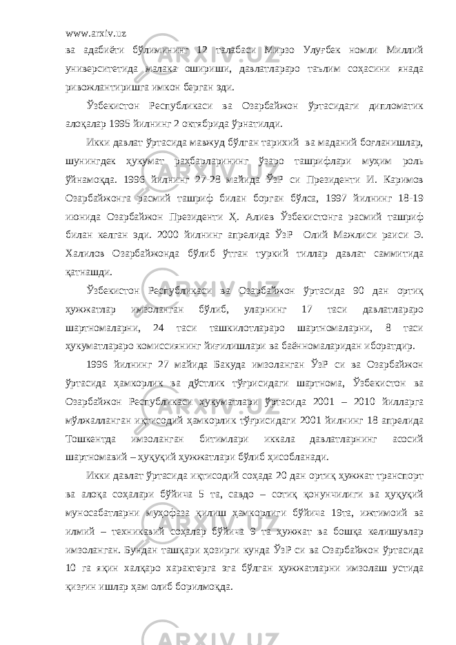 www.arxiv.uz ва адабиёти бўлимининг 12 талабаси Мирзо Улуғбек номли Миллий университетида малака ошириши, давлатлараро таълим соҳасини янада ривожлантиришга имкон берган эди. Ўзбекистон Республикаси ва Озарбайжон ўртасидаги дипломатик алоқалар 1995 йилнинг 2 октябрида ўрнатилди. Икки давлат ўртасида мавжуд бўлган тарихий ва маданий боғланишлар, шунингдек ҳукумат раҳбарларининг ўзаро ташрифлари муҳим роль ўйнамоқда. 1996 йилнинг 27-28 майида ЎзР си Президенти И. Каримов Озарбайжонга расмий ташриф билан борган бўлса, 1997 йилнинг 18-19 июнида Озарбайжон Президенти Ҳ. Алиев Ўзбекистонга расмий ташриф билан келган эди. 2000 йилнинг апрелида ЎзР Олий Мажлиси раиси Э. Халилов Озарбайжонда бўлиб ўтган туркий тиллар давлат саммитида қатнашди. Ўзбекистон Республикаси ва Озарбайжон ўртасида 90 дан ортиқ ҳужжатлар имзоланган бўлиб, уларнинг 17 таси давлатлараро шартномаларни, 24 таси ташкилотлараро шартномаларни, 8 таси ҳукуматлараро комиссиянинг йиғилишлари ва баённомаларидан иборатдир. 1996 йилнинг 27 майида Бакуда имзоланган ЎзР си ва Озарбайжон ўртасида ҳамкорлик ва дўстлик тўғрисидаги шартнома, Ўзбекистон ва Озарбайжон Республикаси ҳукуматлари ўртасида 2001 – 2010 йилларга мўлжалланган иқтисодий ҳамкорлик тўғрисидаги 2001 йилнинг 18 апрелида Тошкентда имзоланган битимлари иккала давлатларнинг асосий шартномавий – ҳуқуқий ҳужжатлари бўлиб ҳисобланади. Икки давлат ўртасида иқтисодий соҳада 20 дан ортиқ ҳужжат транспорт ва алоқа соҳалари бўйича 5 та, савдо – сотиқ қонунчилиги ва ҳуқуқий муносабатларни муҳофаза қилиш ҳамкорлиги бўйича 19та, ижтимоий ва илмий – техникавий соҳалар бўйича 9 та ҳужжат ва бошқа келишувлар имзоланган. Бундан ташқари ҳозирги кунда ЎзР си ва Озарбайжон ўртасида 10 га яқин халқаро характерга эга бўлган ҳужжатларни имзолаш устида қизғин ишлар ҳам олиб борилмоқда. 