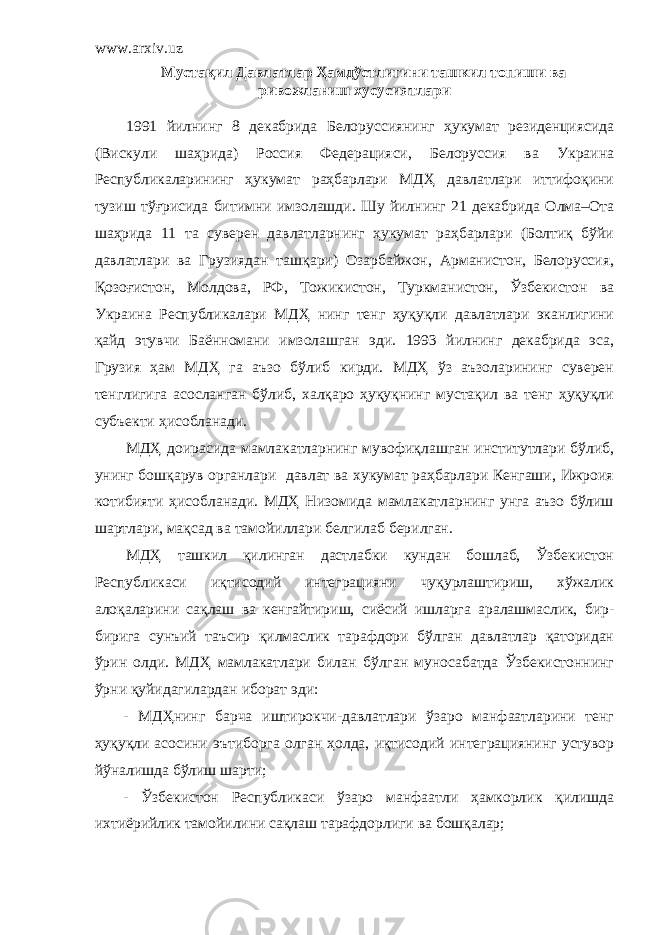 www.arxiv.uz Мустақил Давлатлар Ҳамдўстлигини ташкил топиши ва ривожланиш хусусиятлари 1991 йилнинг 8 декабрида Белоруссиянинг ҳукумат резиденциясида (Вискули шаҳрида) Россия Федерацияси, Белоруссия ва Украина Республикаларининг ҳукумат раҳбарлари МДҲ давлатлари иттифоқини тузиш тўғрисида битимни имзолашди. Шу йилнинг 21 декабрида Олма–Ота шаҳрида 11 та суверен давлатларнинг ҳукумат раҳбарлари (Болтиқ бўйи давлатлари ва Грузиядан ташқари) Озарбайжон, Арманистон, Белоруссия, Қозоғистон, Молдова, РФ, Тожикистон, Туркманистон, Ўзбекистон ва Украина Республикалари МДҲ нинг тенг ҳуқуқли давлатлари эканлигини қайд этувчи Баённомани имзолашган эди. 1993 йилнинг декабрида эса, Грузия ҳам МДҲ га аъзо бўлиб кирди. МДҲ ўз аъзоларининг суверен тенглигига асосланган бўлиб, халқаро ҳуқуқнинг мустақил ва тенг ҳуқуқли субъекти ҳисобланади. МДҲ доирасида мамлакатларнинг мувофиқлашган институтлари бўлиб, унинг бошқарув органлари давлат ва хукумат раҳбарлари Кенгаши, Ижроия котибияти ҳисобланади. МДҲ Низомида мамлакатларнинг унга аъзо бўлиш шартлари, мақсад ва тамойиллари белгилаб берилган. МДҲ ташкил қилинган дастлабки кундан бошлаб, Ўзбекистон Республикаси иқтисодий интеграцияни чуқурлаштириш, хўжалик алоқаларини сақлаш ва кенгайтириш, сиёсий ишларга аралашмаслик, бир- бирига сунъий таъсир қилмаслик тарафдори бўлган давлатлар қаторидан ўрин олди. МДҲ мамлакатлари билан бўлган муносабатда Ўзбекистоннинг ўрни қуйидагилардан иборат эди: - МДҲнинг барча иштирокчи-давлатлари ўзаро манфаатларини тенг ҳуқуқли асосини эътиборга олган ҳолда, иқтисодий интеграциянинг устувор йўналишда бўлиш шарти; - Ўзбекистон Республикаси ўзаро манфаатли ҳамкорлик қилишда ихтиёрийлик тамойилини сақлаш тарафдорлиги ва бошқалар; 