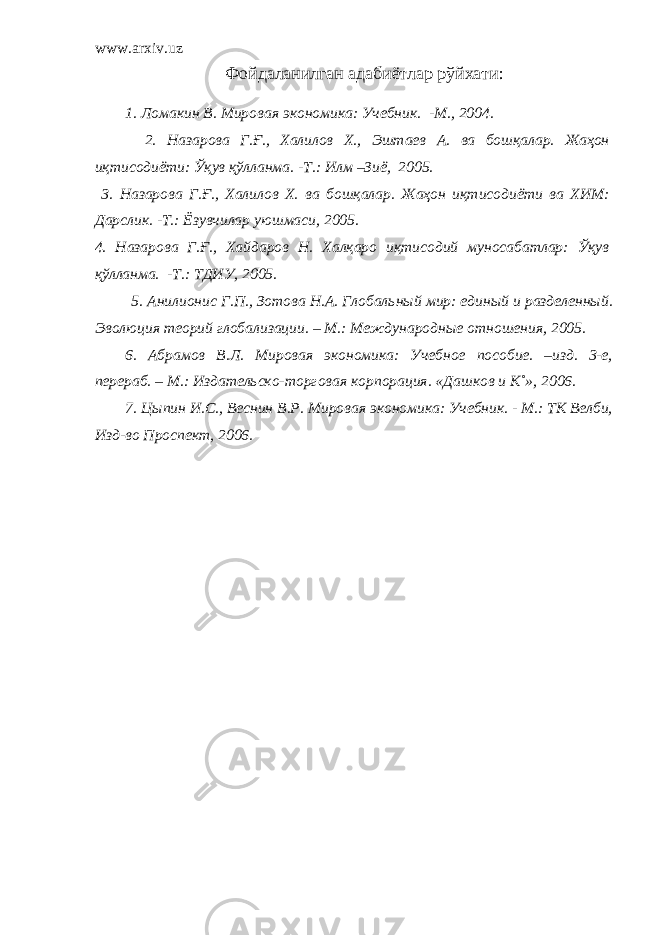 www.arxiv.uz Фойдаланилган адабиётлар рўйхати : 1. Ломакин В. Мировая экономика: Учебник. - М., 2004. 2. Назарова Г.Ғ., Халилов Х., Эштаев А. ва бошқалар. Жаҳон иқтисодиёти: Ўқув қўлланма. -Т.: Илм –Зиё, 2005. 3. Назарова Г.Ғ., Халилов Х. ва бошқалар. Жаҳон иқтисодиёти ва ХИМ: Дарслик. -Т.: Ёзувчилар уюшмаси, 2005. 4. Назарова Г.Ғ., Хайдаров Н. Халқаро иқтисодий муносабатлар: Ўқув қўлланма. -Т.: ТДИУ, 2005 . 5. Анилионис Г.П., Зотова Н.А. Глобаль ный мир: единый и разделенный. Эволюция теорий глобализации. – М.: Международные отношения, 2005. 6. Абрамов В.Л. Мировая экономика: Учебное пособие. –изд. 3-е, перераб. – М.: Издательско-торговая корпорация. «Дашков и К˚», 2006. 7. Цыпин И.С., Веснин В.Р. Мировая экономика: Учебник. - М.: ТК Велби, Изд-во Проспект, 2006. 