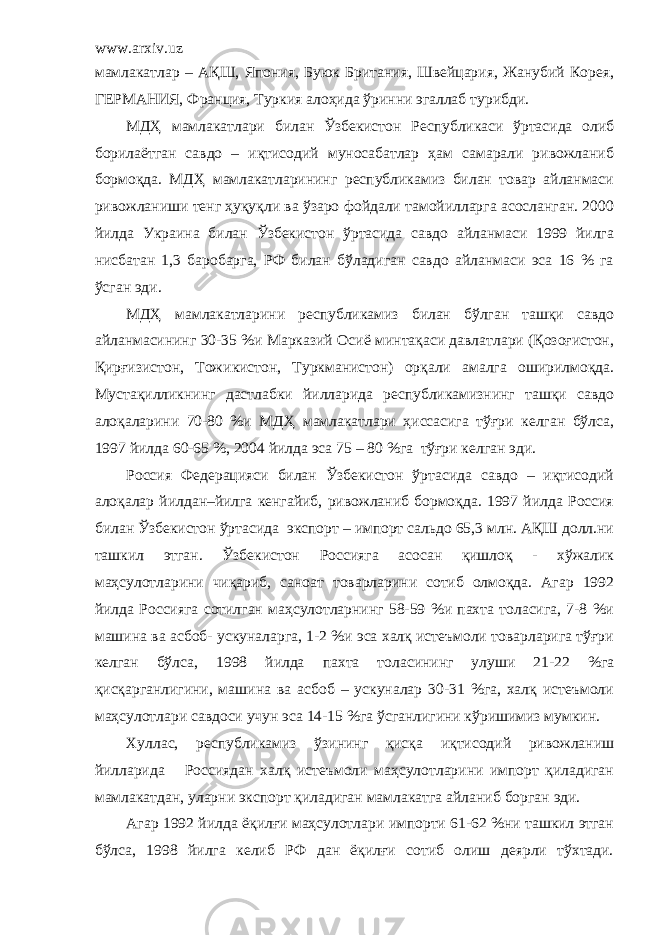 www.arxiv.uz мамлакатлар – АҚШ, Япония, Буюк Британия, Швейцария, Жанубий Корея, ГЕРМАНИЯ, Франция, Туркия алоҳида ўринни эгаллаб турибди. МДҲ мамлакатлари билан Ўзбекистон Республикаси ўртасида олиб борилаётган савдо – иқтисодий муносабатлар ҳам самарали ривожланиб бормоқда. МДҲ мамлакатларининг республикамиз билан товар айланмаси ривожланиши тенг ҳуқуқли ва ўзаро фойдали тамойилларга асосланган. 2000 йилда Украина билан Ўзбекистон ўртасида савдо айланмаси 1999 йилга нисбатан 1,3 баробарга, РФ билан бўладиган савдо айланмаси эса 16 % га ўсган эди. МДҲ мамлакатларини республикамиз билан бўлган ташқи савдо айланмасининг 30-35 %и Марказий Осиё минтақаси давлатлари (Қозоғистон, Қирғизистон, Тожикистон, Туркманистон) орқали амалга оширилмоқда. Мустақилликнинг дастлабки йилларида республикамизнинг ташқи савдо алоқаларини 70-80 %и МДҲ мамлакатлари ҳиссасига тўғри келган бўлса, 1997 йилда 60-65 %, 2004 йилда эса 75 – 80 %га тўғри келган эди. Россия Федерацияси билан Ўзбекистон ўртасида савдо – иқтисодий алоқалар йилдан–йилга кенгайиб, ривожланиб бормоқда. 1997 йилда Россия билан Ўзбекистон ўртасида экспорт – импорт сальдо 65,3 млн. АҚШ долл.ни ташкил этган. Ўзбекистон Россияга асосан қишлоқ - хўжалик маҳсулотларини чиқариб, саноат товарларини сотиб олмоқда. Агар 1992 йилда Россияга сотилган маҳсулотларнинг 58-59 %и пахта толасига, 7-8 %и машина ва асбоб- ускуналарга, 1-2 %и эса халқ истеъмоли товарларига тўғри келган бўлса, 1998 йилда пахта толасининг улуши 21-22 %га қисқарганлигини, машина ва асбоб – ускуналар 30-31 %га, халқ истеъмоли маҳсулотлари савдоси учун эса 14-15 %га ўсганлигини кўришимиз мумкин. Хуллас, республикамиз ўзининг қисқа иқтисодий ривожланиш йилларида Россиядан халқ истеъмоли маҳсулотларини импорт қиладиган мамлакатдан, уларни экспорт қиладиган мамлакатга айланиб борган эди. Агар 1992 йилда ёқилғи маҳсулотлари импорти 61-62 %ни ташкил этган бўлса, 1998 йилга келиб РФ дан ёқилғи сотиб олиш деярли тўхтади. 