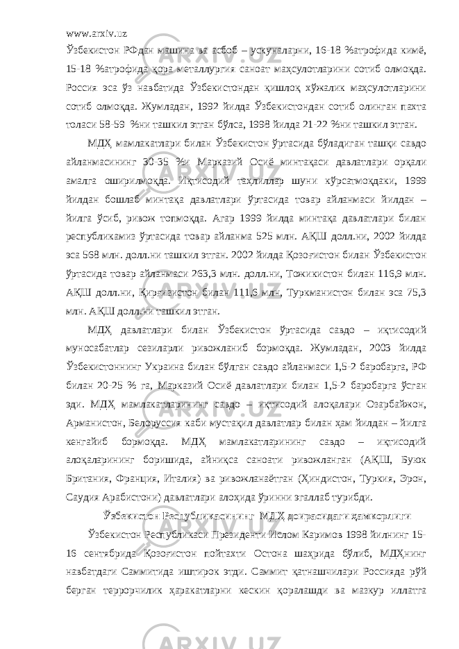 www.arxiv.uz Ўзбекистон РФдан машина ва асбоб – ускуналарни, 16-18 %атрофида кимё, 15-18 %атрофида қора металлургия саноат маҳсулотларини сотиб олмоқда. Россия эса ўз навбатида Ўзбекистондан қишлоқ хўжалик маҳсулотларини сотиб олмоқда. Жумладан, 1992 йилда Ўзбекистондан сотиб олинган пахта толаси 58-59 %ни ташкил этган бўлса, 1998 йилда 21-22 %ни ташкил этган. МДҲ мамлакатлари билан Ўзбекистон ўртасида бўладиган ташқи савдо айланмасининг 30-35 %и Марказий Оси ё минтақаси давлатлари орқали амалга оширилмоқда. Иқтисодий таҳлиллар шуни к ў рсатмоқдаки, 1999 йилдан бошлаб минтақа давлатлари ўртасида товар айланмаси йилдан – йилга ўсиб, ривож топмоқда. Агар 1999 йилда минтақа давлатлари билан республикамиз ўртасида товар айланма 525 млн. АҚШ долл.ни, 2002 йилда эса 568 млн. долл.ни ташкил этган. 2002 йилда Қозо ғ истон билан Ўзбекистон ўртасида товар айланмаси 263,3 млн. долл.ни, Тожик и стон билан 116,9 млн. АҚШ долл.ни, Қирғизистон билан 111,6 млн, Туркманистон билан эса 75,3 млн. АҚШ долл.ни ташкил этган. МДҲ давлатлари билан Ўзбекистон ўртасида савдо – иқтисодий муносабатлар сезиларли ривожланиб бормоқда. Жумладан, 2003 йилда Ўзбекистоннинг Украина билан бўлган савдо айланмаси 1,5-2 баробарга, РФ билан 20-25 % га, Марказий О си ё давлатлари билан 1,5-2 баробарга ўсган эди. МДҲ мамлакатларининг са вдо – иқтисодий алоқалари Озарбайжон, Арманистон, Белорус с ия к аби мустақил давлатлар билан ҳам йилдан – йилга кенгайиб бормоқда. МДҲ мамлакатларининг савдо – иқтисодий алоқаларининг боришида, айниқса саноати ривожланган (АҚШ, Буюк Британия, Франция, Италия) ва ривожланаётган (Ҳиндистон, Туркия, Эрон, Саудия Арабистони) давлатлари алоҳида ўринни эгаллаб турибди. Ўзбекистон Республикасининг МДҲ доирасидаги ҳамкорлиги Ўзбекистон Республикаси Президенти Ислом Каримов 1998 йилнинг 15- 16 сентябрида Қозоғистон пойтахти Остона шаҳрида бўлиб, МДҲнинг навбатдаги Саммитида иштирок этди. Саммит қатнашчилари Россияда рўй берган террорчилик ҳаракатларни кескин қоралашди ва мазкур иллатга 