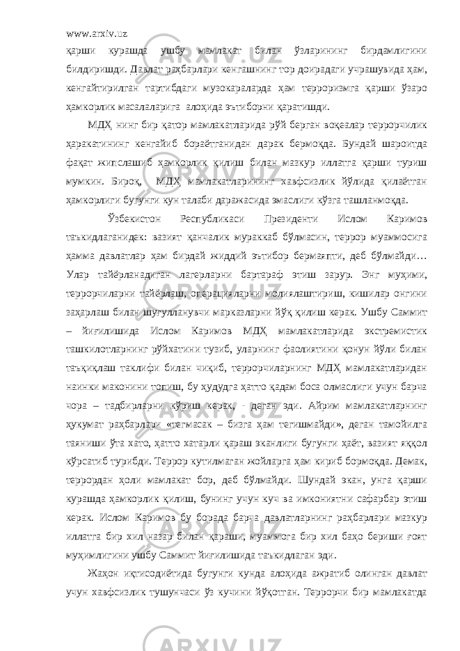 www.arxiv.uz қарши курашда ушбу мамлакат билан ўзларининг бирдамлигини билдиришди. Давлат раҳбарлари кенгашнинг тор доирадаги учрашувида ҳам, кенгайтирилган тартибдаги музокараларда ҳам терроризмга қарши ўзаро ҳамкорлик масалаларига алоҳида эътиборни қаратишди. МДҲ нинг бир қатор мамлакатларида рўй берган воқеалар террорчилик ҳаракатининг кенгайиб бораётганидан дарак бермоқда. Бундай шароитда фақат жипслашиб ҳамкорлик қилиш билан мазкур иллатга қарши туриш мумкин. Бироқ, МДҲ мамлакатларининг хавфсизлик йўлида қилаётган ҳамкорлиги бугунги кун талаби даражасида эмаслиги кўзга ташланмоқда. Ўзбекистон Республикаси Президенти Ислом Каримов таъкидлаганидек: вазият қанчалик мураккаб бўлмасин, террор муаммосига ҳамма давлатлар ҳам бирдай жиддий эътибор бермаяпти, деб бўлмайди… Улар тайёрланадиган лагерларни бартараф этиш зарур. Энг муҳими, террорчиларни тайёрлаш, операцияларни молиялаштириш, кишилар онгини заҳарлаш билан шуғулланувчи марказларни йўқ қилиш керак. Ушбу Саммит – йиғилишида Ислом Каримов МДҲ мамлакатларида экстремистик ташкилотларнинг рўйхатини тузиб, уларнинг фаолиятини қонун йўли билан таъқиқлаш таклифи билан чиқиб, террорчиларнинг МДҲ мамлакатларидан наинки маконини топиш, бу ҳудудга ҳатто қадам боса олмаслиги учун барча чора – тадбирларни кўриш керак, - деган эди. Айрим мамлакатларнинг ҳукумат раҳбарлари «тегмасак – бизга ҳам тегишмайди», деган тамойилга таяниши ўта хато, ҳатто хатарли қараш эканлиги бугунги ҳаёт, вазият яққол кўрсатиб турибди. Террор кутилмаган жойларга ҳам кириб бормоқда. Демак, террордан ҳоли мамлакат бор, деб бўлмайди. Шундай экан, унга қарши курашда ҳамкорлик қилиш, бунинг учун куч ва имкониятни сафарбар этиш керак. Ислом Каримов бу борада барча давлатларнинг раҳбарлари мазкур иллатга бир хил назар билан қараши, муаммога бир хил баҳо бериши ғоят муҳимлигини ушбу Саммит йиғилишида таъкидлаган эди. Жаҳон иқтисодиётида бугунги кунда алоҳида ажратиб олинган давлат учун хавфсизлик тушунчаси ўз кучини йўқотган. Террорчи бир мамлакатда 