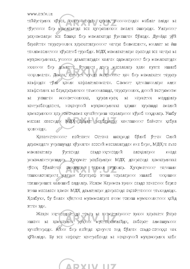 www.arxiv.uz тайёргарлик кўрса, иккинчисидан қурол, учинчисидан маблағ олади ва тўртинчи бир мамлакатда эса ҳунрезликни амалга оширади. Уларнинг раҳнамолари эса бошқа бир мамлакатда ўрнашган бўлади. Дунёда рўй бераётган террорчилик ҳаракатларининг чегара билмаслиги, миллат ва ёш танламаслигини кўрсатиб турибди. МДҲ мамлакатлари орасида эса чегара ва муҳожирликка, учинчи давлатлардан келган одамларнинг бир мамлакатдан иккинчи бир давлатга ўтишига доир масалалар ҳали пухта ишлаб чиқилмаган. Демак, ҳозирги кунда жаҳоннинг ҳеч бир мамлакати террор хавфидан тўла қонли кафолатланмаган. Саммит қатнашчилари ялпи хавфсизлик ва барқарорликни таъминлашда, террорчилик, диний экстремизм ва уюшган жиноятчиликка, қурол-яроқ ва наркотик моддалар контрабандасига, ноқонуний муҳожирликка қарши курашда амалий ҳамкорликни ҳар томонлама кучайтириш чораларини кўриб чиқдилар. Ушбу масала юзасидан МДҲ Давлат раҳбарлари кенгашнинг баёноти қабул қилинади. Қозоғистоннинг пойтахти Остона шаҳрида бўлиб ўтган Олий даражадаги учрашувда кўрилган асосий масалалардан яна бири, МДҲга аъзо мамлакатлар ўртасида савдо-иқтисодий алоқаларни янада ривожлантиришдир. Ҳукумат раҳбарлари МДҲ доирасида ҳамкорликка тўсиқ бўлаётган омилларни таҳлил этдилар. Ҳукуматнинг тегишли ташкилотларига уларни бартараф этиш чораларини ишлаб чиқишни топширишга келишиб олдилар. Ислом Каримов эркин савдо зонасини барпо этиш масаласи ҳамон МДҲ давлатлари доирасида оқсаётганини таъкидлади. Ҳолбуки, бу билан кўпгина муаммоларга ечим топиш мумкинлигини қайд этган эди. Жаҳон иқтисодиётида товар ва хизматларнинг эркин ҳаракати ўзаро ишонч ва ҳамкорлик руҳини мустаҳкамлайди, ахборот алмашувини кучайтиради. Айни бир пайтда қонунга зид бўлган савдо-сотиққа чек қўйилади. Бу эса нафақат контрабанда ва ноқонуний муҳожирлик каби 