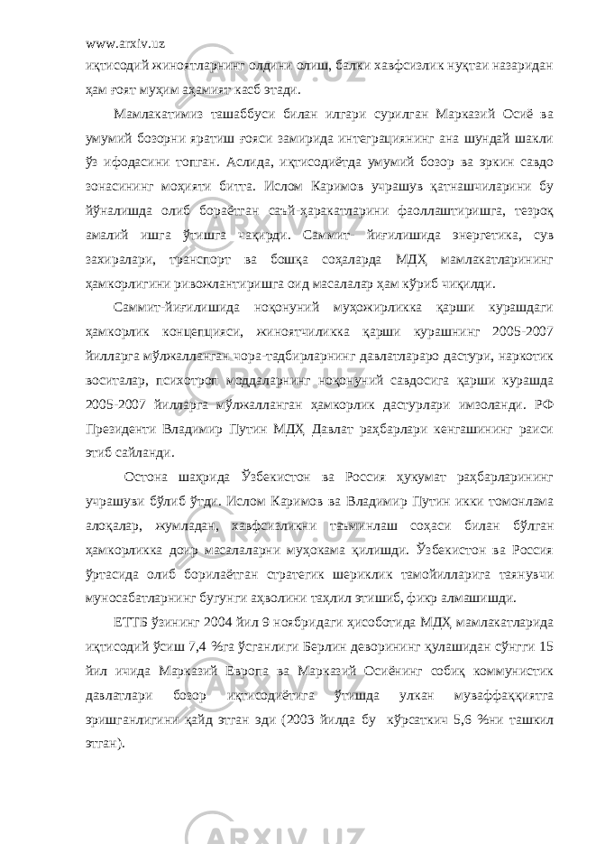 www.arxiv.uz иқтисодий жиноятларнинг олдини олиш, балки хавфсизлик нуқтаи назаридан ҳам ғоят муҳим аҳамият касб этади. Мамлакатимиз ташаббуси билан илгари сурилган Марказий Осиё ва умумий бозорни яратиш ғояси замирида интеграциянинг ана шундай шакли ўз ифодасини топган. Аслида, иқтисодиётда умумий бозор ва эркин савдо зонасининг моҳияти битта. Ислом Каримов учрашув қатнашчиларини бу йўналишда олиб бораётган саъй-ҳаракатлар и ни фаоллаштиришга, тезроқ амалий ишга ўтишга чақирди. Саммит- йиғилишида энергетика, сув захиралари, транспорт ва бошқа соҳаларда МДҲ мамлакатларининг ҳ а мкорлигини ривожлантиришга оид масалалар ҳам кўриб чиқилди. Саммит-йиғилишида ноқонуний муҳожирликка қарши курашдаги ҳамкорлик концепцияси, жиноятчиликка қарши курашнинг 2005-2007 йилларга мўлжалланган чора-тадбирларнинг давлатлараро дастури, наркотик воситалар, психотроп моддаларнинг ноқонуний савдосига қарши курашда 2005-2007 йилларга мўлжалланган ҳамкорлик дастурлари имзоланди. РФ Президенти Владимир Путин МДҲ Давлат раҳбарлари кенгашининг раиси эти б сайлан ди . Остона шаҳрида Ўзбекистон ва Россия ҳукумат раҳбарларининг учрашуви бўлиб ўтди. Ислом Каримов ва Владимир Путин икки томонлама алоқалар, жумладан, хавфсизликни таъминлаш соҳаси билан бўлган ҳамкорликка доир масалаларни муҳокама қилишди. Ўзбекистон ва Россия ўртасида олиб борилаётган стратегик шериклик тамойилларига таянувчи муносабатларнинг бугун г и аҳволини таҳлил этишиб, фикр алмашишди. ЕТТБ ўзининг 2004 йил 9 ноябр и даги ҳисоб о тида МДҲ мамлакатларида иқтисодий ўсиш 7,4 %га ўсганлиги Берлин деворининг қулашидан сўнгги 15 йил ичида Марказий Европа ва Марказий Осиёнинг собиқ коммунистик давлатлари бозор иқтисодиётига ўтишда улкан муваффаққиятга эришганлигини қайд этган эди (2003 йилда бу кўрсаткич 5,6 %ни ташкил этган). 