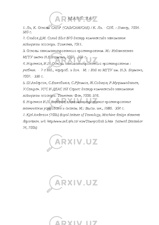 АДАБИЁТЛАР 1. Ли, К. Основы САПР (CAD/CAM/CAE) / К. Ли. - СПб. : Питер, 2004. - 560 с. 2. Саидов Д.М. Солид Едге В20 дастур комплексида автоматик лойиҳалаш асослари.-Тошкент, 2011. 3. Основы автоматизированного проектирования. М.: Издателства МГТУ имени Н.Е.Баумана, 2002. -333 с. 4. Норенков, И.П. Основы автоматизированного проектирования : учебник. - 2-е изд., перераб. и доп. - М. : Изд-во МГТУ им. Н.Э. Баумана, 2002. - 336 с. 5. Ш.Андерсон, С.Ешкабилов, С.Рўзимов, Ж.Содиқов, Р.Муҳаммадалиев, У.Селгрен. УГС И-ДЕАС НХ Сериес дастур комплексида автоматик лойиҳалаш асослари.-Тошкент: Фан, 2006.-326. 6. Норенков И.П. Введение в автоматизированное проектирование технических устройств и систем. М.: Высш. шк., 1986. -304 с. 7. Kjel Anderson (2005) Royal Istitute of Texnology, Machine design elements departmen. url: http/www.md.qth.се/-кан/Темпус/дай 5.htm (viewed Desember 24, 2005) 