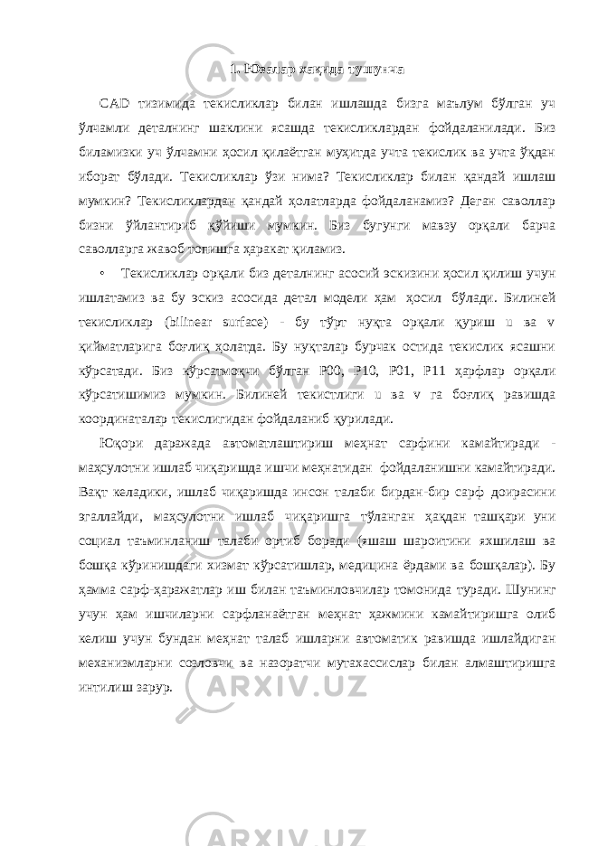 1. Юзалар хақида тушунча СAD тизимида текисликлар билан ишлашда бизга маълум бўлган уч ўлчамли деталнинг шаклини ясашда текисликлардан фойдаланилади. Биз биламизки уч ўлчамни ҳосил қилаётган муҳитда учта текислик ва учта ўқдан иборат бўлади. Текисликлар ўзи нима? Текисликлар билан қандай ишлаш мумкин? Текисликлардан қандай ҳолатларда фойдаланамиз? Деган саволлар бизни ўйлантириб қўйиши мумкин. Биз бугунги мавзу орқали барча саволларга жавоб топишга ҳаракат қиламиз. • Текисликлар орқали биз деталнинг асосий эскизини ҳосил қилиш учун ишлатамиз ва бу эскиз асосида детал модели ҳам ҳосил бўлади. Билиней текисликлар (bilinear surface) - бу тўрт нуқта орқали қуриш u ва v қийматларига боғлиқ ҳолатда. Бу нуқталар бурчак остида текислик ясашни кўрсатади. Биз кўрсатмоқчи бўлган Р00, Р10, Р01, Р11 ҳарфлар орқали кўрсатишимиз мумкин. Билиней текистлиги u ва v га боғлиқ равишда координаталар текислигидан фойдаланиб қурилади. Юқори даражада автоматлаштириш меҳнат сарфини камайтиради - маҳсулотни ишлаб чиқаришда ишчи меҳнатидан фойдаланишни камайтиради. Вақт келадики, ишлаб чиқаришда инсон талаби бирдан-бир сарф доирасини эгаллайди, маҳсулотни ишлаб чиқаришга тўланган ҳақдан ташқари уни социал таъминланиш талаби ортиб боради (яшаш шароитини яхшилаш ва бошқа кўринишдаги хизмат кўрсатишлар, медицина ёрдами ва бошқалар). Бу ҳамма сарф-ҳаражатлар иш билан таъминловчилар томонида туради. Шунинг учун ҳам ишчиларни сарфланаётган меҳнат ҳажмини камайтиришга олиб келиш учун бундан меҳнат талаб ишларни автоматик равишда ишлайдиган механизмларни созловчи ва назоратчи мутахассислар билан алмаштиришга интилиш зарур. 