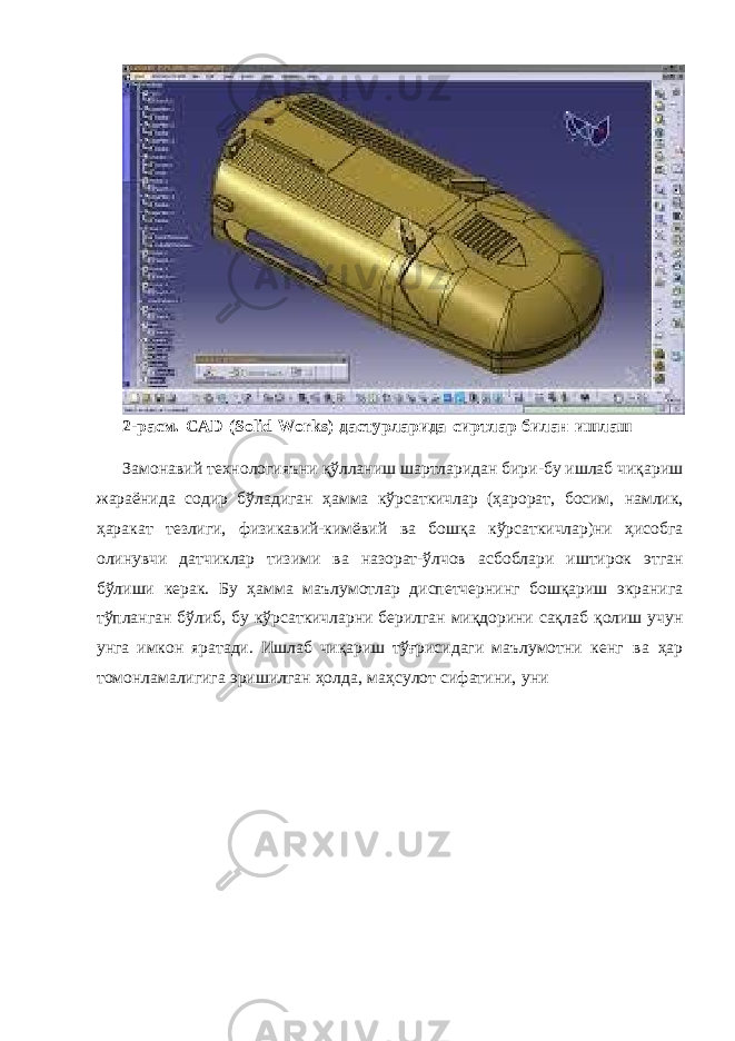 2-расм. CAD (Solid Works) дастурларида сиртлар билан ишлаш Замонавий технологияъни қўлланиш шартларидан бири-бу ишлаб чиқариш жараёнида содир бўладиган ҳамма кўрсаткичлар (ҳарорат, босим, намлик, ҳаракат тезлиги, физикавий-кимёвий ва бошқа кўрсаткичлар)ни ҳисобга олинувчи датчиклар тизими ва назорат-ўлчов асбоблари иштирок этган бўлиши керак. Бу ҳамма маълумотлар диспетчернинг бошқариш экранига тўпланган бўлиб, бу кўрсаткичларни берилган миқдорини сақлаб қолиш учун унга имкон яратади. Ишлаб чиқариш тўғрисидаги маълумотни кенг ва ҳар томонламалигига эришилган ҳолда, маҳсулот сифатини, уни 