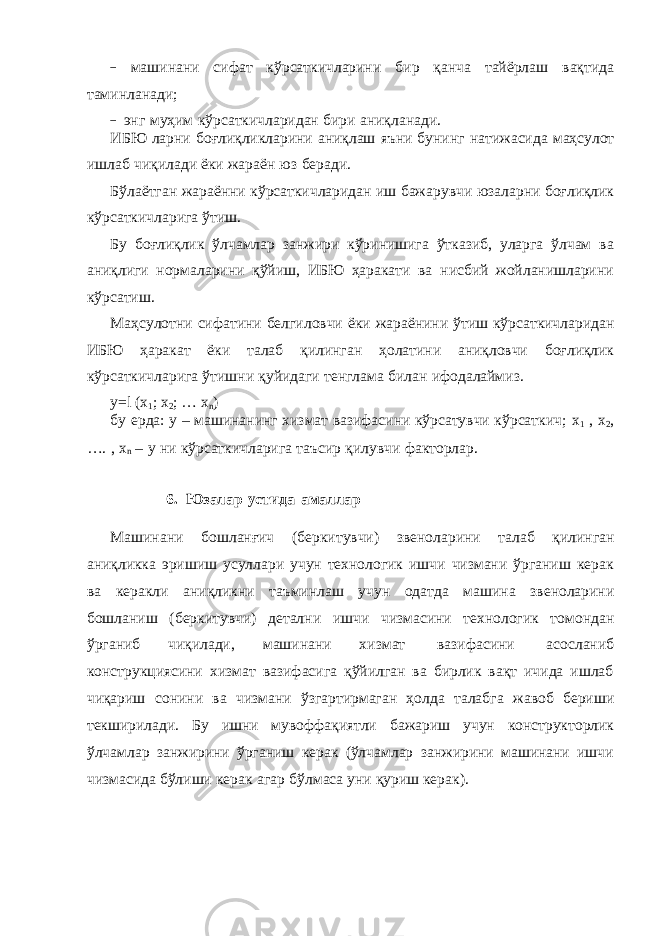 − машинани сифат кўрсаткичларини бир қанча тайёрлаш вақтида таминланади; − энг муҳим кўрсаткичларидан бири аниқланади. ИБЮ ларни боғлиқликларини аниқлаш яъни бунинг натижасида маҳсулот ишлаб чиқилади ёки жараён юз беради. Бўлаётган жараённи кўрсаткичларидан иш бажарувчи юзаларни боғлиқлик кўрсаткичларига ўтиш. Бу боғлиқлик ўлчамлар занжири кўринишига ўтказиб, уларга ўлчам ва аниқлиги нормаларини қўйиш, ИБЮ ҳаракати ва нисбий жойланишларини кўрсатиш. Маҳсулотни сифатини белгиловчи ёки жараёнини ўтиш кўрсаткичларидан ИБЮ ҳаракат ёки талаб қилинган ҳолатини аниқловчи боғлиқлик кўрсаткичларига ўтишни қуйидаги тенглама билан ифодалаймиз. у=l (x 1 ; x 2 ; … x n ) бу ерда: у – машинанинг хизмат вазифасини кўрсатувчи кўрсаткич; х 1 , х 2 , …. , х n – y ни кўрсаткичларига таъсир қилувчи факторлар. 6. Юзалар устида амаллар Машинани бошланғич (беркитувчи) звеноларини талаб қилинган аниқликка эришиш усуллари учун технологик ишчи чизмани ўрганиш керак ва керакли аниқликни таъминлаш учун одатда машина звеноларини бошланиш (беркитувчи) детални ишчи чизмасини технологик томондан ўрганиб чиқилади, машинани хизмат вазифасини асосланиб конструкциясини хизмат вазифасига қўйилган ва бирлик вақт ичида ишлаб чиқариш сонини ва чизмани ўзгартирмаган ҳолда талабга жавоб бериши текширилади. Бу ишни мувоффақиятли бажариш учун конструкторлик ўлчамлар занжирини ўрганиш керак (ўлчамлар занжирини машинани ишчи чизмасида бўлиши керак агар бўлмаса уни қуриш керак). 