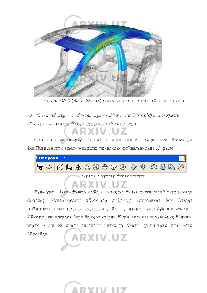 4-расм. CAD (Solid Works) дастурларида сиртлар билан ишлаш 7. Фазовий сирт ва ёйилмаларни лойиҳалаш. Икки йўналтирувчи объектни чизиқлар билан туташтириб сирт ясаш Сиртларни чизиш учун Рисование менюсининг Поверхности бўлимидан ёки Поверхности номли жиҳозлар панелидан фойдаланилади (5- расм). 5-расм. Сиртлар билан ишлаш Рулесурф. Икки объектни тўғри чизиқлар билан туташтириб сирт ясайди (6-расм). Йўналтирувчи объектлар сифатида текисликда ёки фазода жойлашган кесма, полилиния, сплайн, айлана, эллипс, нуқта бўлиши мумкин. Йўналтирувчилардан бири ёпиқ контурли бўлса иккинчиси ҳам ёпиқ бўлиши керак. Яъни ёй билан айланани чизиқлар билан туташтириб сирт ясаб бўлмайди. 