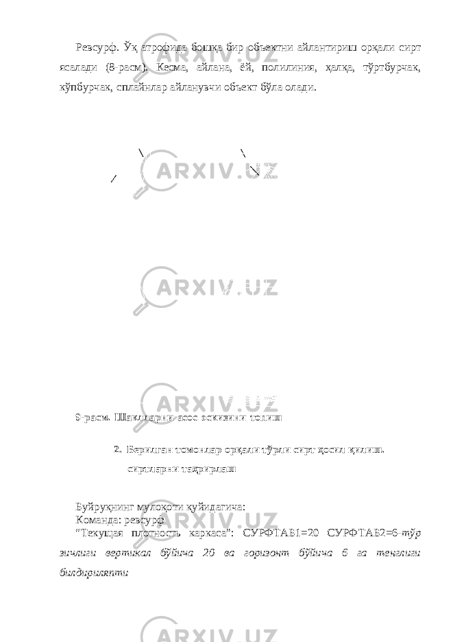 Ревсурф. Ўқ атрофида бошқа бир объектни айлантириш орқали сирт ясалади (8-расм). Кесма, айлана, ёй, полилиния, ҳалқа, тўртбурчак, кўпбурчак, сплайнлар айланувчи объект бўла олади. 9-расм. Шаклларни асос эскизини топиш 2. Берилган томонлар орқали тўрли сирт ҳосил қилиш. сиртларни таҳрирлаш Буйруқнинг мулоқоти қуйидагича: Команда: ревсурф “Текущая плотность каркаса”: СУРФТАБ1=20 СУРФТАБ2=6- тўр зичлиги вертикал бўйича 20 ва горизонт бўйича 6 га тенглиги билдириляпти 