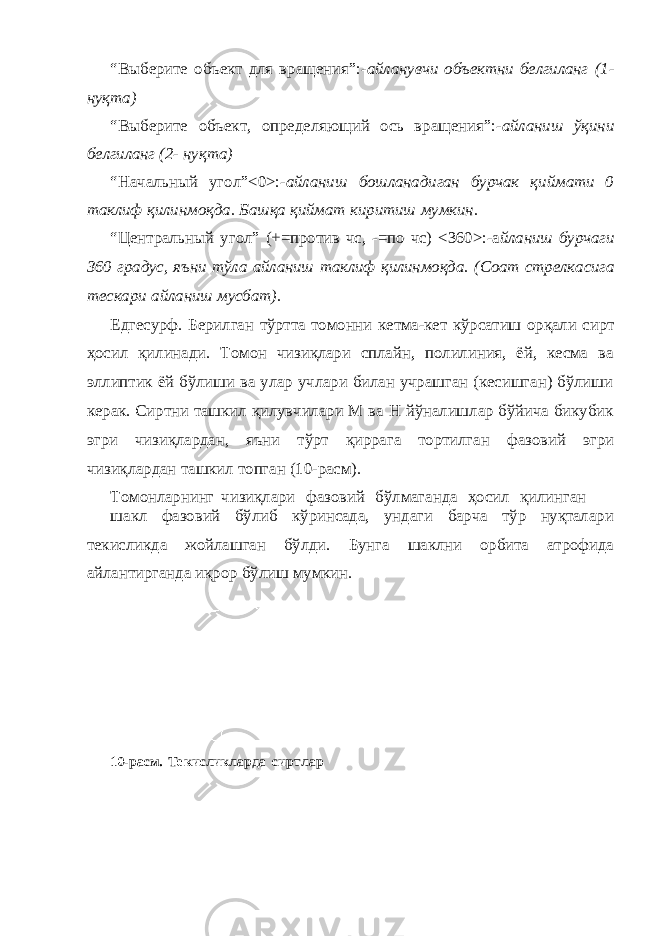 “Выберите объект для вращения”:- айланувчи объектни белгиланг (1- нуқта) “Выберите объект, определяющий ось вращения”:- айланиш ўқини белгиланг (2- нуқта) “Начальный угол”<0>:- айланиш бошланадиган бурчак қиймати 0 таклиф қилинмоқда. Башқа қиймат киритиш мумкин. “Центральный угол” (+=против чс, -=по чс) <360>:-а йланиш бурчаги 360 градус, яъни тўла айланиш таклиф қилинмоқда. (Соат стрелкасига тескари айланиш мусбат). Едгесурф. Берилган тўртта томонни кетма-кет кўрсатиш орқали сирт ҳосил қилинади. Томон чизиқлари сплайн, полилиния, ёй, кесма ва эллиптик ёй бўлиши ва улар учлари билан учрашган (кесишган) бўлиши керак. Сиртни ташкил қилувчилари М ва Н йўналишлар бўйича бикубик эгри чизиқлардан, яъни тўрт қиррага тортилган фазовий эгри чизиқлардан ташкил топган (10-расм). Томонларнинг чизиқлари фазовий бўлмаганда ҳосил қилинган шакл фазовий бўлиб кўринсада, ундаги барча тўр нуқталари текисликда жойлашган бўлди. Бунга шаклни орбита атрофида айлантирганда иқрор бўлиш мумкин. 10-расм. Текисликларда сиртлар 