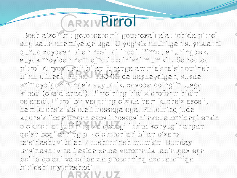 Pirrol Besh a’zoli bir geteroatomli geteroxalqalar ichida pirrol eng katta ahamiyatga ega. U yog’sizlantirilgan suyaklarni quruq xaydash bilan hosil qilinadi. Pirrol, shuningdek, suyak moyidan ham ajratib olinishi mumkin. Sanoatda pirrol Yuryev usuli bilan furanga ammiak ta’sir ettirish bilan olinadi. Pirrol – 130 0C da qaynaydigan, suvda erimaydigan rangsiz suyuqlik, xavoda qo’ng’ir tusga kiradi (oksidlanadi). Pirrolning hidi xloroform hidini eslatadi. Pirrol bir vaqtning o’zida ham kuchsiz asosli, ham kuchsiz kislotali hossaga ega. Pirrolning juda kuchsiz ifodalangan asosli hossasini azot atomidagi erkin elektronlar juftining xalqadagi ikkita konyugirlangan qo’sh bog’larning p – elektronlari bilan o’zaro ta’sirlashuvi bilan 7 tushintirish mumkin. Bunday ta’sirlashuv natijasida xalqa «aromatik tabiatga» ega bo’lib qoladi va oqibatda protonning azot atomiga birikishi qiyinlashadi 