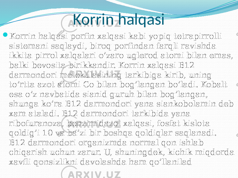 Korrin halqasi  Korrin halqasi porfin xalqasi kabi yopiq tetrapirrolli sistemani saqlaydi, biroq porfindan farqli ravishda ikkita pirrol xalqalari o’zaro uglerod atomi bilan emas, balki bevosita birikkandir. Korrin xalqasi B12 darmondori molekulasining tarkibiga kirib, uning to’rtta azot atomi Co bilan bog’langan bo’ladi. Kobalt esa o’z navbatida sianid guruh bilan bog’langan, shunga ko’ra B12 darmondori yana siankobolamin deb xam ataladi. B12 darmondori tarkibida yana ribofuranoza, benzimidazol xalqasi, fosfat kislota qoldig’i 10 va ba’zi bir boshqa qoldiqlar saqlanadi. B12 darmondori organizmda normal qon ishlab chiqarish uchun zarur. U, shuningdek, kichik miqdorda xavfli qonsizlikni davolashda ham qo’llanilad 