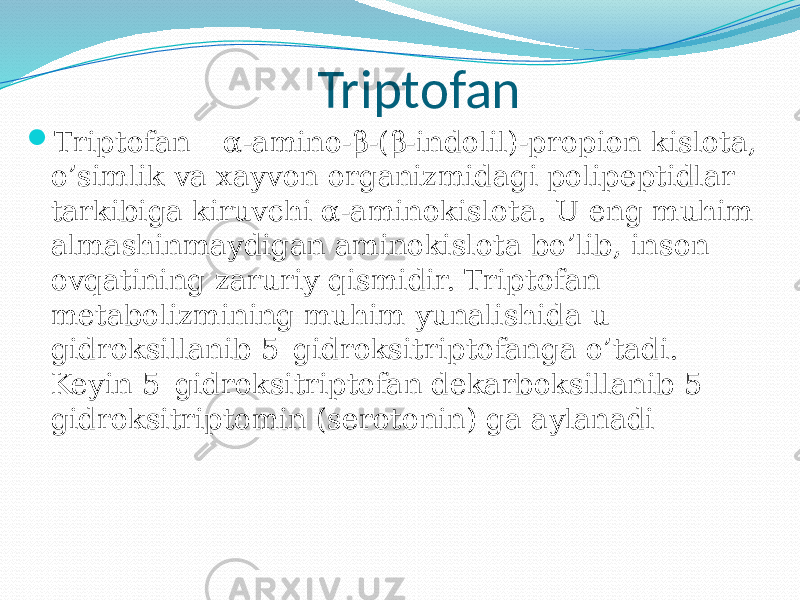 Triptofan  Triptofan – α-amino-β-(β-indolil)-propion kislota, o’simlik va xayvon organizmidagi polipeptidlar tarkibiga kiruvchi α-aminokislota. U eng muhim almashinmaydigan aminokislota bo’lib, inson ovqatining zaruriy qismidir. Triptofan metabolizmining muhim yunalishida u gidroksillanib 5–gidroksitriptofanga o’tadi. Keyin 5–gidroksitriptofan dekarboksillanib 5– gidroksitriptomin (serotonin) ga aylanadi 