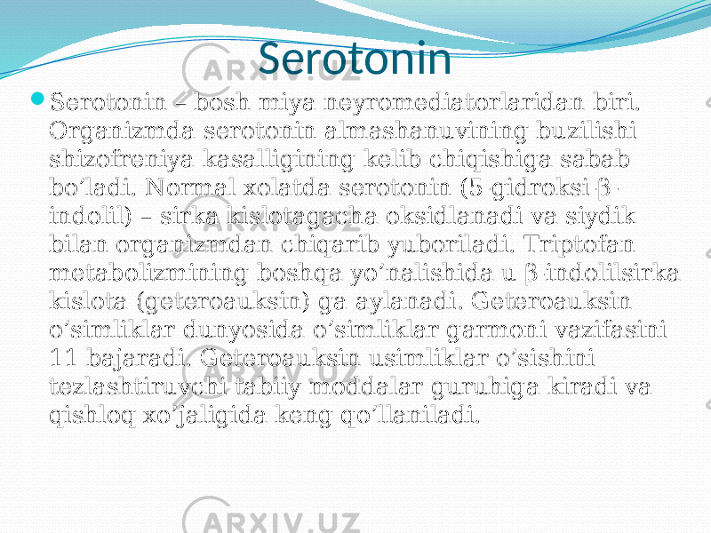 Serotonin  Serotonin – bosh miya neyromediatorlaridan biri. Organizmda serotonin almashanuvining buzilishi shizofreniya kasalligining kelib chiqishiga sabab bo’ladi. Normal xolatda serotonin (5-gidroksi-β- indolil) – sirka kislotagacha oksidlanadi va siydik bilan organizmdan chiqarib yuboriladi. Triptofan metabolizmining boshqa yo’nalishida u β-indolilsirka kislota (geteroauksin) ga aylanadi. Geteroauksin o’simliklar dunyosida o’simliklar garmoni vazifasini 11 bajaradi. Geteroauksin usimliklar o’sishini tezlashtiruvchi tabiiy moddalar guruhiga kiradi va qishloq xo’jaligida keng qo’llaniladi. 