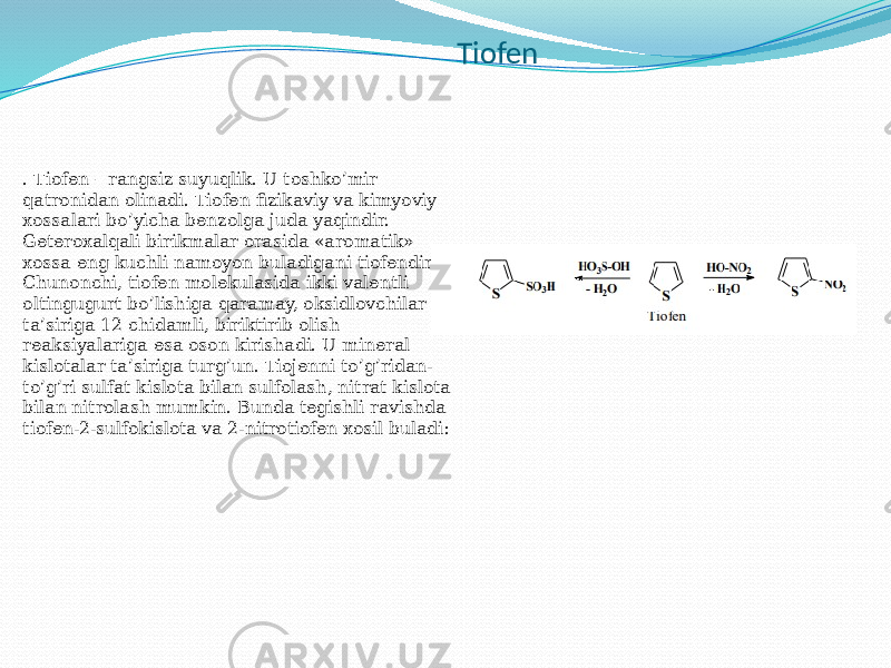 Tiofen . Tiofen – rangsiz suyuqlik. U toshko’mir qatronidan olinadi. Tiofen fizikaviy va kimyoviy xossalari bo’yicha benzolga juda yaqindir. Geteroxalqali birikmalar orasida «aromatik» xossa eng kuchli namoyon buladigani tiofendir. Chunonchi, tiofen molekulasida ikki valentli oltingugurt bo’lishiga qaramay, oksidlovchilar ta’siriga 12 chidamli, biriktirib olish reaksiyalariga esa oson kirishadi. U mineral kislotalar ta’siriga turg’un. Tiojenni to’g’ridan- to’g’ri sulfat kislota bilan sulfolash, nitrat kislota bilan nitrolash mumkin. Bunda tegishli ravishda tiofen-2-sulfokislota va 2-nitrotiofen xosil buladi: 