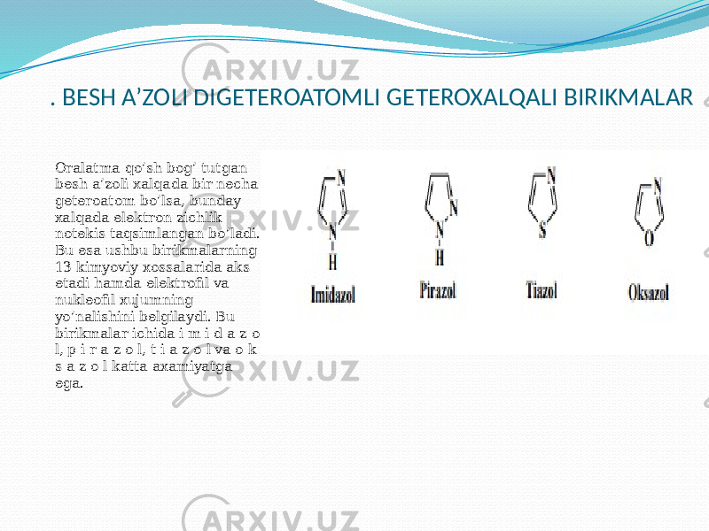 . BESH A’ZOLI DIGETEROATOMLI GETEROXALQALI BIRIKMALAR Oralatma qo’sh bog’ tutgan besh a’zoli xalqada bir necha geteroatom bo’lsa, bunday xalqada elektron zichlik notekis taqsimlangan bo’ladi. Bu esa ushbu birikmalarning 13 kimyoviy xossalarida aks etadi hamda elektrofil va nukleofil xujumning yo’nalishini belgilaydi. Bu birikmalar ichida i m i d a z o l, p i r a z o l, t i a z o l va o k s a z o l katta axamiyatga ega. 