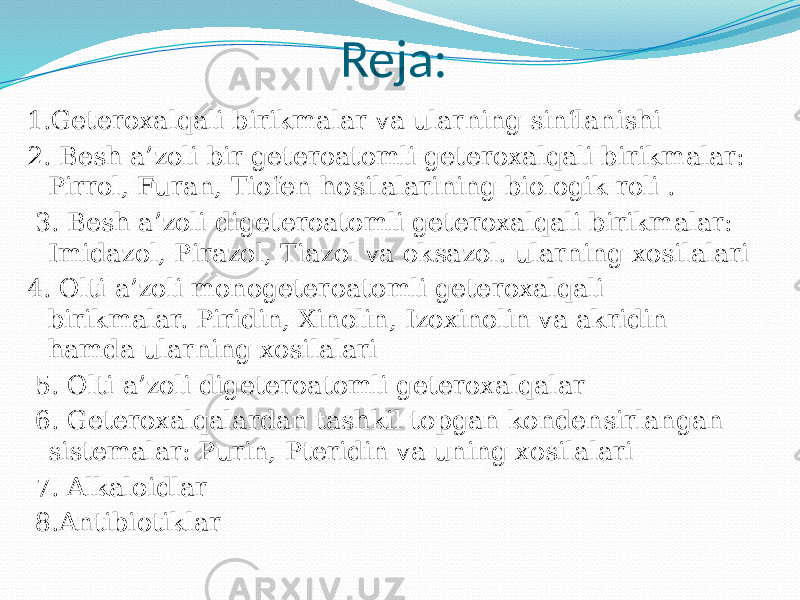 Reja: 1.Geteroxalqali birikmalar va ularning sinflanishi 2. Besh a’zoli bir geteroatomli geteroxalqali birikmalar: Pirrol, Furan, Tiofen hosilalarining biologik roli . 3. Besh a’zoli digeteroatomli geteroxalqali birikmalar: Imidazol, Pirazol, Tiazol va oksazol. ularning xosilalari 4. Olti a’zoli monogeteroatomli geteroxalqali birikmalar. Piridin, Xinolin, Izoxinolin va akridin hamda ularning xosilalari 5. Olti a’zoli digeteroatomli geteroxalqalar 6. Geteroxalqalardan tashkil topgan kondensirlangan sistemalar: Purin, Pteridin va uning xosilalari 7. Alkaloidlar 8.Antibiotiklar 