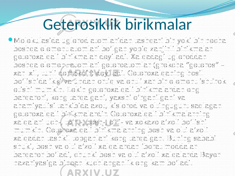 Geterosiklik birikmalar  Molekulasida uglerod atomlaridan tashqari bir yoki bir necha boshqa element atomlari bo’lgan yopiq zanjirli birikmalar geteroxalqali birikmalar deyiladi. Xalqadagi ugleroddan boshqa element atomlari geteroatomlar (grekcha “geteros” – xar xil, turli demakdir) deyiladi. Geteroxalqaning hosil bo’lishida ikki va undan ortiq valentli xar bir element ishtirok etishi mumkin. Lekin geteroxalqali birikmalardan eng barqarori, keng tarqalgani, yaxshi o’rganilgani va ahamiyatlisi tarkibida azot, kislorod va oltingugurt saqlagan geteroxalqali birikmalardir. Geteroxalqali birikmalarning xalqalari uch-, to’rt-, besh-, olti- va xokazo a’zoli bo’lishi mumkin. Geteroxalqali birikmalarning besh va olti a’zoli xalqadan tashkil topganlari keng tarqalgan. Buning sababi shuki, besh va olti a’zoli xalqalardan iborat moddalar barqaror bo’ladi, chunki besh va olti a’zoli xalqalarda Bayer nazariyasiga binoan kuchlanganlik eng kam bo’ladi. 