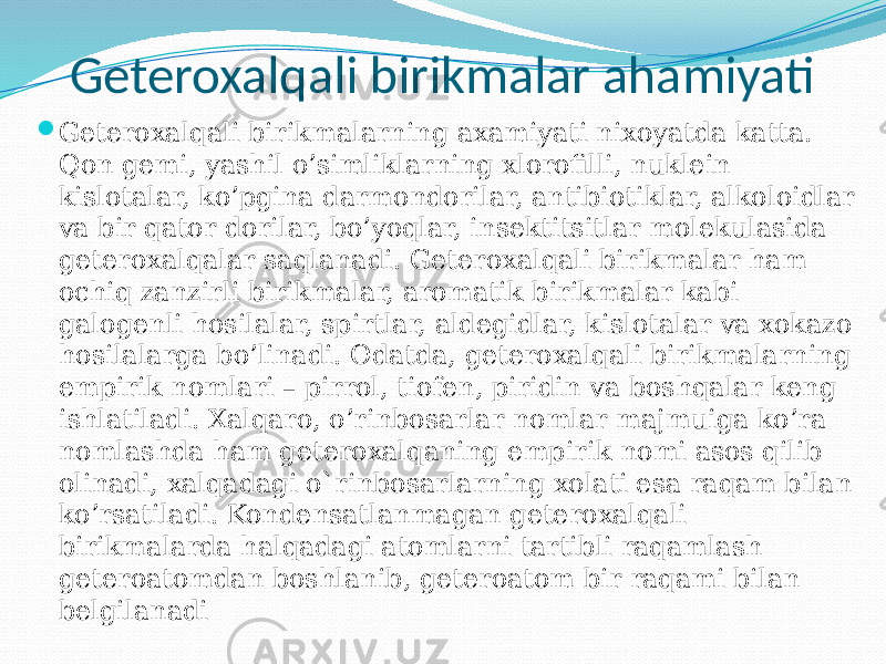 Geteroxalqali birikmalar ahamiyati  Geteroxalqali birikmalarning axamiyati nixoyatda katta. Qon gemi, yashil o’simliklarning xlorofilli, nuklein kislotalar, ko’pgina darmondorilar, antibiotiklar, alkoloidlar va bir qator dorilar, bo’yoqlar, insektitsitlar molekulasida geteroxalqalar saqlanadi. Geteroxalqali birikmalar ham ochiq zanzirli birikmalar, aromatik birikmalar kabi galogenli hosilalar, spirtlar, aldegidlar, kislotalar va xokazo hosilalarga bo’linadi. Odatda, geteroxalqali birikmalarning empirik nomlari – pirrol, tiofen, piridin va boshqalar keng ishlatiladi. Xalqaro, o’rinbosarlar nomlar majmuiga ko’ra nomlashda ham geteroxalqaning empirik nomi asos qilib olinadi, xalqadagi o`rinbosarlarning xolati esa raqam bilan ko’rsatiladi. Kondensatlanmagan geteroxalqali birikmalarda halqadagi atomlarni tartibli raqamlash geteroatomdan boshlanib, geteroatom bir raqami bilan belgilanadi 