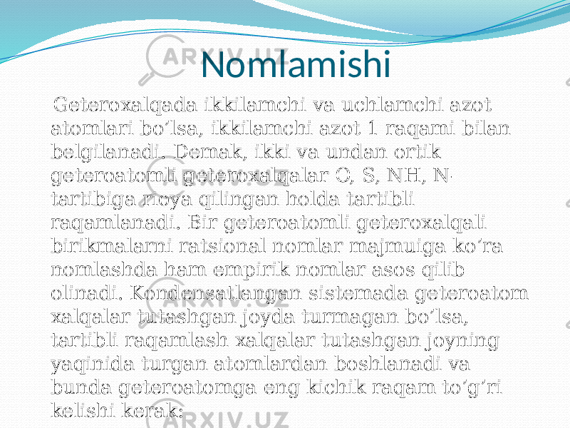 Nomlamishi Geteroxalqada ikkilamchi va uchlamchi azot atomlari bo’lsa, ikkilamchi azot 1 raqami bilan belgilanadi. Demak, ikki va undan ortik geteroatomli geteroxalqalar O, S, NH, N- tartibiga rioya qilingan holda tartibli raqamlanadi. Bir geteroatomli geteroxalqali birikmalarni ratsional nomlar majmuiga ko’ra nomlashda ham empirik nomlar asos qilib olinadi. Kondensatlangan sistemada geteroatom xalqalar tutashgan joyda turmagan bo’lsa, tartibli raqamlash xalqalar tutashgan joyning yaqinida turgan atomlardan boshlanadi va bunda geteroatomga eng kichik raqam to’g’ri kelishi kerak: 