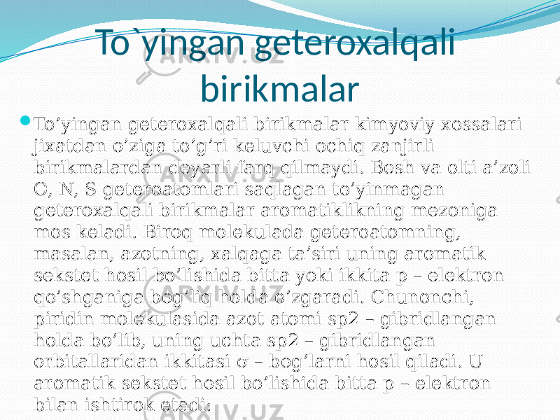 To`yingan geteroxalqali birikmalar  To’yingan geteroxalqali birikmalar kimyoviy xossalari jixatdan o’ziga to’g’ri keluvchi ochiq zanjirli birikmalardan deyarli farq qilmaydi. Besh va olti a’zoli O, N, S geteroatomlari saqlagan to’yinmagan geteroxalqali birikmalar aromatiklikning mezoniga mos keladi. Biroq molekulada geteroatomning, masalan, azotning, xalqaga ta’siri uning aromatik sekstet hosil bo’lishida bitta yoki ikkita p – elektron qo’shganiga bog’liq holda o’zgaradi. Chunonchi, piridin molekulasida azot atomi sp2 – gibridlangan holda bo’lib, uning uchta sp2 – gibridlangan orbitallaridan ikkitasi σ – bog’larni hosil qiladi. U aromatik sekstet hosil bo’lishida bitta p – elektron bilan ishtirok etadi: 