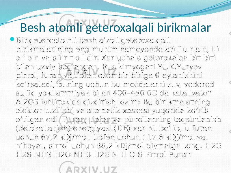 Besh atomli geteroxalqali birikmalar  Bir geteroatomli besh a’zoli geteroxalqali birikmalarining eng muhim namoyondolari f u r a n, t i o f e n va p i r r o l dir. Xar uchala geteroxalqa bir-biri bilan uzviy boglangan. Rus kimyogari Yu.K.Yuryev pirrol, furan va tiofen oson bir-biriga 6 aylanishini ko’rsatadi, buning uchun bu moddalarni suv, vodorod sulfid yoki ammiyak bilan 400–450 0C da katalizator Al2O3 ishtirokida qizdirish lozim: Bu birikmalarning elektor tuzilishi va aromatik xossasi yuqorida ko’rib o’tilgan edi. Furan, tiofen va pirrollarning taqsimlanish (delokallanish) energiyasi (DE) xar hil bo’lib, u furan uchun 67,2 kDj/mol, tiofen uchun 117,6 kDj/mol va, nihoyat, pirrol uchun 88,2 kDj/mol qiymatga teng. H2O H2S NH3 H2O NH3 H2S N Н O S Pirrol Furan 