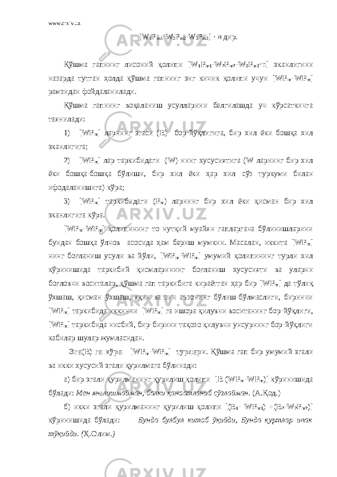 www.arxiv.uz [ W 1 P m 1 - W 2 P m 2 - W 3 P m 3 ] · n дир. Қўшма гапнинг лисоний қолипи [ W 1 P m 1 - W 2 P m 2 - W 3 P m 3 · n ] эканлигини назарда тутган ҳолда қўшма гапнинг энг кичик қолипи учун [ WP m - WP m ] рамзидан фойдаланилади. Қўшма гапнинг воқеланиш усулларини белгилашда уч кўрсаткичга таянилади: 1) [ WP m ] ларнинг эгаси ( Е ) бор-йўқлигига, бир хил ёки бошқа хил эканлигига; 2) [WP m ] лар таркибидаги ( W ) нинг хусусиятига ( W ларнинг бир хил ёки бошқа-бошқа бўлиши, бир хил ёки ҳар хил c ўз туркуми билан ифодаланишига) кўра; 3) [ WP m ] таркибидаги ( P m ) ларнинг бир хил ёки қисман бир хил эканлигига кўра. [ WP m - WP m ] қолипининг то нутқий муайян гапларгача бўлинишларини бундан бошқа ўлчов асосида ҳам бериш мумкин. Масалан, иккита [ WP m ] нинг боғланиш усули ва йўли, [ WP m - WP m ] умумий қолипининг турли хил кўринишида таркибий қисмларининг боғланиш хусусияти ва уларни боғловчи воситалар, қўшма гап таркибига кираётган ҳар бир [ WP m ] да тўлиқ ўхшаш, қисман ўхшаш, яқин ва зич аъзонинг бўлиш-бўлмаслиги, биринчи [ WP m ] таркибида иккинчи [ WP m ] га ишора қилувчи воситанинг бор-йўқлиги, [ WP m ] таркибида нисбий, бир-бирини тақозо қилувчи унсурнинг бор-йўқлиги кабилар шулар жумласидан. Эга( E ) га кўра [ WP m - WP m ] турлари . Қўшма гап бир умумий эгали ва икки хусусий эгали қурилмага бўлинади: а) бир эгали қурилманинг қурилиш қолипи [Е ( WP m - WP m )] кўринишида бўлади: Мен янглишмайман, балки қаноатланиб сўзлайман. (А.Қод.) б) икки эгали қурилманинг қурилиш қолипи [(Е 1 - WP m 1 ) +(Е 2 - W 2 P m 2 )] кўринишида бўлади: Бунда булбул китоб ўқийди, Бунда қуртлар ипак тўқийди. ( Ҳ.Олим .) 