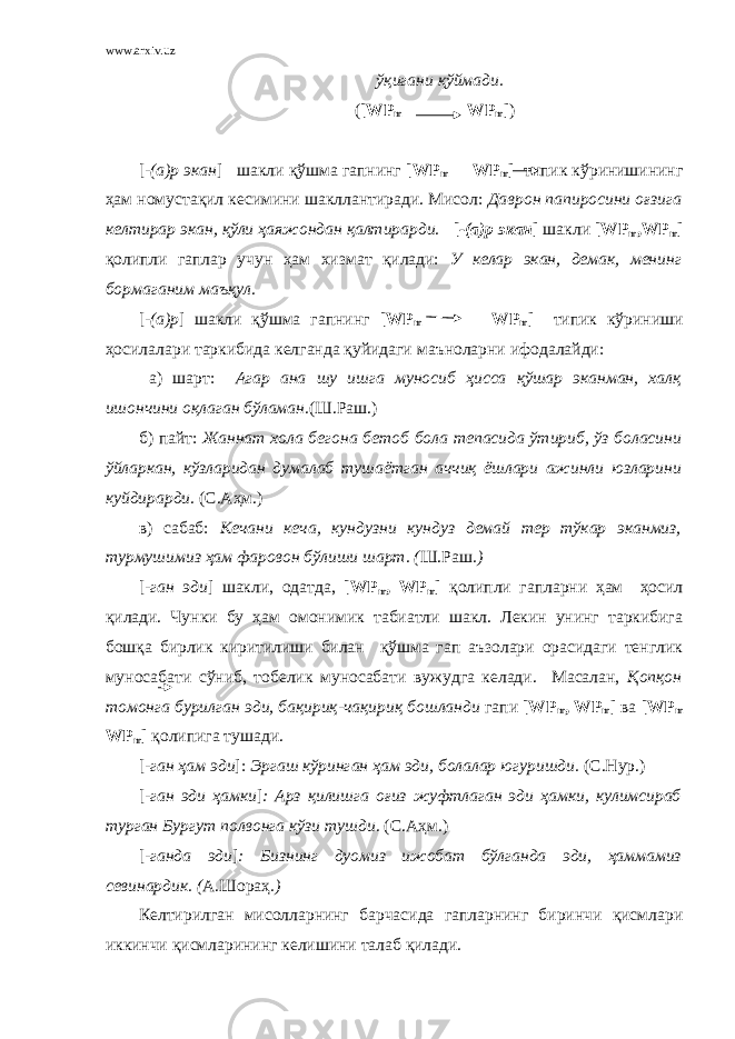 www.arxiv.uz ўқигани қўймади. ( [ WP m WP m ] ) [ -(а)р экан ] шакли қўшма гапнинг [ WP m WP m ] типик кўринишининг ҳам номустақил кесимини шакллантиради. Мисол: Даврон папиросини оғзига келтирар экан, қўли ҳаяжондан қалтирарди. [ -(а)р экан ] шакли [ WP m , WP m ] қолипли гаплар учун ҳам хизмат қилади: У келар экан, демак, менинг бормаганим маъқул. [ -(а)р ] шакли қўшма гапнинг [ WP m WP m ] типик кўриниши ҳосилалари таркибида келганда қуйидаги маъноларни ифодалайди: а) шарт: Агар ана шу ишга муносиб ҳисса қўшар эканман, халқ ишончини оқлаган бўламан. (Ш.Раш.) б) пайт: Жаннат хола бегона бетоб бола тепасида ўтириб, ўз боласини ўйларкан, кўзларидан думалаб тушаётган аччиқ ёшлари ажинли юзларини куйдирарди. (С.Аҳм.) в) сабаб: Кечани кеча, кундузни кундуз демай тер тўкар эканмиз, турмушимиз ҳам фаровон бўлиши шарт. ( Ш.Раш .) [ -ган эди ] шакли, одатда, [ WP m , WP m ] қолипли гапларни ҳам ҳосил қилади. Чунки бу ҳам омонимик табиатли шакл. Лекин унинг таркибига бошқа бирлик киритилиши билан қўшма гап аъзолари орасидаги тенглик муносабати сўниб, тобелик муносабати вужудга келади. Масалан, Қопқон томонга бурилган эди, бақириқ-чақириқ бошланди гапи [ WP m , WP m ] ва [ WP m WP m ] қолипига тушади. [ -ган ҳам эди ]: Эргаш кўринган ҳам эди, болалар югуришди. (С.Нур.) [ -ган эди ҳамки ] : Арз қилишга оғиз жуфтлаган эди ҳамки, кулимсираб турган Бургут полвонга кўзи тушди. (С.Аҳм.) [ -ганда эди ] : Бизнинг дуомиз ижобат бўлганда эди, ҳаммамиз севинардик. ( А.Шораҳ .) Келтирилган мисолларнинг барчасида гапларнинг биринчи қисмлари иккинчи қисмларининг келишини талаб қилади. 