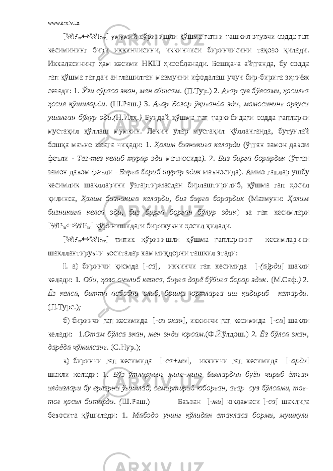 www.arxiv.uz [ WP m  WP m ] умумий кўринишли қўшма гапни ташкил этувчи содда гап кесимининг бири иккинчисини, иккинчиси биринчисини тақозо қилади. Иккаласининг ҳам кесими НКШ ҳисобланади. Бошқача айтганда, бу содда гап қўшма гапдан англашилган мазмунни ифодалаш учун бир-бирига эҳтиёж сезади: 1 . Ўзи сўраса экан, мен айтсам. (П.Тур.) 2 . Агар сув бўлсами, ҳосилга ҳосил қўшиларди. (Ш.Раш .) 3 . Агар Бозор ўқиганда эди, момосининг орзуси ушалган бўлур эди.( Н.Илҳ .) Бундай қўшма гап таркибидаги содда гапларни мустақил қўллаш мумкин. Лекин улар мустақил қўлланганда, бутунлай бошқа маъно юзага чиқади: 1 . Ҳалим бизникига келарди (ўтган замон давом феъли - Тез-тез келиб турар эди маъносида ). 2. Биз бирга борардик (ўтган замон давом феъли - Бирга бориб турар эдик маъносида) . Аммо гаплар ушбу кесимлик шаклларини ўзгартирмасдан бирлаштирилиб, қўшма гап ҳосил қилинса, Ҳалим бизникига келарди, биз бирга борардик (Мазмуни: Ҳалим бизникига келса эди, биз бирга борган бўлур эдик ) ва гап кесимлари [ WP m  WP m ] кўринишидаги бирикувни ҳосил қилади. [ WP m  WP m ] типик кўринишли қўшма гапларнинг кесимларини шакллантирувчи воситалар кам миқдорни ташкил этади: I . а) биринчи қисмда [ -са ] , иккинчи гап кесимида [ -(а)рди ] шакли келади: 1. Ойи, ҳаво очилиб кетса, бирга дарё бўйига борар эдик. (М.Саф .) 2 . Ёз келса, битта асбобни олиб, бошқа юртларга иш қидириб кетарди. (П.Турс.) ; б) биринчи гап кесимида [ -са экан ] , иккинчи гап кесимида [ -са ] шакли келади: 1 .Отам бўлса экан, мен энди юрсам. (Ф.Й ў лдош.) 2 . Ёз бўлса экан, дарёда чўмилсанг. (С.Нур.); в) биринчи гап кесимида [ -са+ми ] , иккинчи гап кесимида [ -арди ] шакли келади: 1. Бўз ўтларнинг минг-минг йиллардан буён чириб ётган илдизлари бу ерларни ўғитлаб, семиртириб юборган, агар сув бўлсами, тоғ- тоғ ҳосил битарди. ( Ш.Раш.) Баъзан [ -ми ] юкламаси [ -са ] шаклига бевосита қўшилади: 1. Мабодо унинг қўлидан етакласа борми, мушкули 