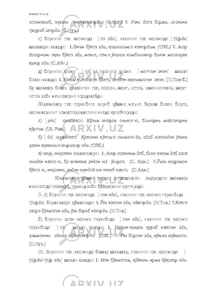 www.arxiv.uz осонлашиб, аҳволи енгиллашарди. ( А.Қаҳ . ) 2 . Ғ инг деса борми, жонини суғуриб оларди. ( С.Нур .) с) биринчи гап кесимида [ -са эди ] , иккинчи гап кесимида [- (а)рди ] шакллари келади: 1. Онам бўлса эди, қишлоғимга кетардим. ( О йб .) 2 . Агар Бозорнинг ақли бўлса эди, менга, сенга ўхшаш камбағаллар билан маслаҳат қилар эди. ( С.Айн .) д) биринчи қисми [ -са ] ва иккинчи қисми [ -ма+син экан ] шакли билан келади: 1 . Етим қоладиган бўлса, онадан туғилмасин экан. (П.Толиб.) Бу шакллар билан қўлланган гап, асосан, шарт, истак, ишончсизлик, шарт- истак каби маъноларни ифодалайди. Юкламалар гап таркибига кириб қўшма маъно бериш билан бирга, кесимларнинг номустақиллигини янада кучайтиради: а) [ -у/ю ] юкламаси: Кўзим тезроқ очилса-ю, боғларни майсаларни кўрсам. ( Ш. Раш.) б) [ -да ] юкламаси: Қувончи кўксига сиғмаса-да, одоб юзасидан ўзини ҳазин тутишга тиришар эди. ( Ойб . ) в) ахир, наҳотки юкламалари: 1. Ахир хотиним деб, бола-чақам деб олов ичидан келса-ю, бу тантиқ ундан юз ўгирса. (С. Аҳм.) 2.Ўғли қаҳрамон бўлса-ю, наҳотки, ундан шундай иш келиб чиқса. (С.А ҳ м.) Юкламалар қўшма гапдан англашилган юқоридаги шакллар маъносида таажжуб, таъкид каби бўёқларини орттиради. II . а) биринчи гап кесимида [ -син эди ] , иккинчи гап кесими таркибида - [ (а)рди ] бирликлари қўлланади: 1 .Ўзи келсин эди, айтарди. (Н.Тил.) 2.Кекса овора бўлмасин эди, ўзи бериб келарди. (Н.Тил.) б) биринчи қисм кесими таркибида [ -син эди ] , иккинчи гап кесими таркибида [ -са ] шакли келади: 1. Олтин-кумуш қуриб кетсин эди, ҳамманинг оёғига тўкилаверса. (Ойб.) 2. Ўзи борсин эди, кўнгли тўлмаса. (С.Нур.) III . Биринчи гап кесимида бошқа шакллар, иккинчи гап кесимида [ - (а)рди/-(а)р эди ] шакли келади: 1. Мен бўлмасам, қўйнинг ярми йўқолар эди. 