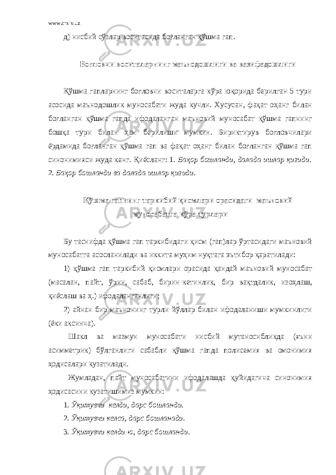 www.arxiv.uz д) нисбий сўзлар воситасида боғланган қўшма гап. Боғловчи воситаларнинг маъно дошлиги ва вазифадошлиги Қўшма гапларнинг боғловчи воситаларга кўра юқорида берилган 5 тури асосида маънодошлик муносабати жуда кучли. Хусусан, фақат оҳанг билан боғланган қўшма гапда ифодаланган маъновий муносабат қўшма гапнинг бошқа тури билан ҳам берилиши мумкин. Бириктирув боғловчилари ёрдамида боғланган қўшма гап ва фақат оҳанг билан боғланган қўшма гап синонимияси жуда кенг. Қиёсланг: 1. Баҳор бошланди, далада ишлар қизиди. 2. Баҳор бошланди ва далада ишлар қизиди. Қўшма гапнинг таркибий қисмлари орасидаги маъновий муносабатга кўра турлари Бу таснифда қўшма гап таркибидаги қисм (гап)лар ўртасидаги маъновий муносабатга асосланилади ва иккита муҳим нуқтага эътибор қаратилади: 1) қўшма гап таркибий қисмлари орасида қандай маъновий муносабат (масалан, пайт, ўрин, сабаб, бирин-кетинлик, бир вақтдалик, изоҳлаш, қиёслаш ва ҳ.) ифодаланганлиги; 2) айнан бир маънонинг турли йўллар билан ифодаланиши мумкинлиги (ёки аксинча). Шакл ва мазмун муносабати нисбий мутаносибликда (яъни асимметрик) бўлганлиги сабабли қўшма гапда полисемия ва омонимия ҳодисалари кузатилади. Жумладан, пайт муносабатини ифодалашда қуйидагича синонимия ҳодисасини кузатишимиз мумкин: 1. Ўқитувчи келди, дарс бошланди . 2. Ўқитувчи келса, дарс бошланади . 3. Ўқитувчи келди-ю, дарс бошланди . 